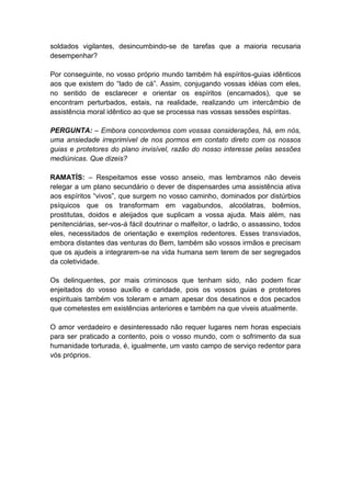 soldados vigilantes, desincumbindo-se de tarefas que a maioria recusaria
desempenhar?

Por conseguinte, no vosso próprio mundo também há espíritos-guias idênticos
aos que existem do “lado de cá”. Assim, conjugando vossas idéias com eles,
no sentido de esclarecer e orientar os espíritos (encarnados), que se
encontram perturbados, estais, na realidade, realizando um intercâmbio de
assistência moral idêntico ao que se processa nas vossas sessões espíritas.

PERGUNTA: – Embora concordemos com vossas considerações, há, em nós,
uma ansiedade irreprimível de nos pormos em contato direto com os nossos
guias e protetores do plano invisível, razão do nosso interesse pelas sessões
mediúnicas. Que dizeis?

RAMATÍS: – Respeitamos esse vosso anseio, mas lembramos não deveis
relegar a um plano secundário o dever de dispensardes uma assistência ativa
aos espíritos “vivos”, que surgem no vosso caminho, dominados por distúrbios
psíquicos que os transformam em vagabundos, alcoólatras, boêmios,
prostitutas, doidos e aleijados que suplicam a vossa ajuda. Mais além, nas
penitenciárias, ser-vos-á fácil doutrinar o malfeitor, o ladrão, o assassino, todos
eles, necessitados de orientação e exemplos redentores. Esses transviados,
embora distantes das venturas do Bem, também são vossos irmãos e precisam
que os ajudeis a integrarem-se na vida humana sem terem de ser segregados
da coletividade.

Os delinquentes, por mais criminosos que tenham sido, não podem ficar
enjeitados do vosso auxílio e caridade, pois os vossos guias e protetores
espirituais também vos toleram e amam apesar dos desatinos e dos pecados
que cometestes em existências anteriores e também na que viveis atualmente.

O amor verdadeiro e desinteressado não requer lugares nem horas especiais
para ser praticado a contento, pois o vosso mundo, com o sofrimento da sua
humanidade torturada, é, igualmente, um vasto campo de serviço redentor para
vós próprios.
 