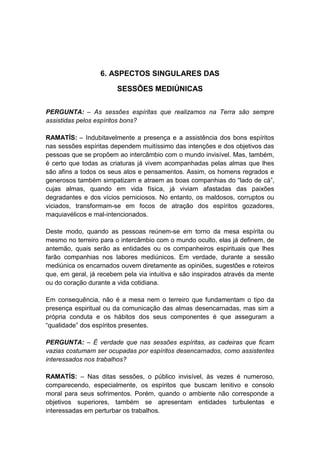 6. ASPECTOS SINGULARES DAS

                        SESSÕES MEDIÚNICAS


PERGUNTA: – As sessões espíritas que realizamos na Terra são sempre
assistidas pelos espíritos bons?

RAMATÍS: – Indubitavelmente a presença e a assistência dos bons espíritos
nas sessões espíritas dependem muitíssimo das intenções e dos objetivos das
pessoas que se propõem ao intercâmbio com o mundo invisível. Mas, também,
é certo que todas as criaturas já vivem acompanhadas pelas almas que lhes
são afins a todos os seus atos e pensamentos. Assim, os homens regrados e
generosos também simpatizam e atraem as boas companhias do “lado de cá”,
cujas almas, quando em vida física, já viviam afastadas das paixões
degradantes e dos vícios perniciosos. No entanto, os maldosos, corruptos ou
viciados, transformam-se em focos de atração dos espíritos gozadores,
maquiavélicos e mal-intencionados.

Deste modo, quando as pessoas reúnem-se em torno da mesa espírita ou
mesmo no terreiro para o intercâmbio com o mundo oculto, elas já definem, de
antemão, quais serão as entidades ou os companheiros espirituais que lhes
farão companhias nos labores mediúnicos. Em verdade, durante a sessão
mediúnica os encarnados ouvem diretamente as opiniões, sugestões e roteiros
que, em geral, já recebem pela via intuitiva e são inspirados através da mente
ou do coração durante a vida cotidiana.

Em consequência, não é a mesa nem o terreiro que fundamentam o tipo da
presença espiritual ou da comunicação das almas desencarnadas, mas sim a
própria conduta e os hábitos dos seus componentes é que asseguram a
“qualidade” dos espíritos presentes.

PERGUNTA: – É verdade que nas sessões espíritas, as cadeiras que ficam
vazias costumam ser ocupadas por espíritos desencarnados, como assistentes
interessados nos trabalhos?

RAMATÍS: – Nas ditas sessões, o público invisível, às vezes é numeroso,
comparecendo, especialmente, os espíritos que buscam lenitivo e consolo
moral para seus sofrimentos. Porém, quando o ambiente não corresponde a
objetivos superiores, também se apresentam entidades turbulentas e
interessadas em perturbar os trabalhos.
 