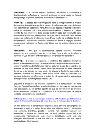 PERGUNTA: – A sessão espírita benfeitora, destinada a assistência e
doutrinação dos sofredores, é realmente protegida por uma equipe ou “guarda
de segurança” espiritual, conforme asseveram os entendidos?

RAMATÍS: – A sessão de boa envergadura moral é protegida contra a invasão
de espíritos desordeiros e proibida mesmo àqueles que não foram indicados
para assistirem ao trabalho da noite. Nas vias de acesso ao recinto onde ela se
efetua, os mentores distribuem guardas que impedem o ingresso a qualquer
espírito de más intenções. Essa guarda também pode ser constituída pelos
nossos irmãos silvícolas, obedientes e serviçais, que a serviço do Bem, formam
cordões de isolamento em torno do local. Deste modo, as entidades de má-fé
ou agressivas, postam-se a distância, evitando-se, assim, a projeção dos seus
pensamentos maldosos ou fluidos magnéticos que perturbem a harmonia da
sessão.

PERGUNTA: – Por que os doutrinadores, nessas sessões, costumam
recomendar aos presentes que se concentrem bem, a fim de fortalecer a
“corrente”? Que devemos entender por essa tão propalada “corrente”?

RAMATÍS: – É porque a segurança e eficiência dos trabalhos mediúnicos
dependem essencialmente da harmonia e firmeza espiritual dos assistentes. O
homem irradia forças benfeitoras ou nocivas segundo o grau do seu caráter e a
natureza da sua pose mental. Assim, qualquer debilidade na faixa vibratória,
devida ao mau pensar ou mau sentir, de alguns, é bastante para afetar o
ambiente espiritual da reunião. Além disso, assim como há pessoas cuja
presença influencia beneficamente o ambiente, há outras que lhe são nocivas.
Isto depende da aura magnética de cada um.

Enquanto a crueldade, os instintos agressivos e a sensualidade de Nero,
Calígula, Gengis-Khan ou Torquemada deprimiam e intoxicavam o recinto onde
eles estivessem, já, em sentido oposto, os que se aproximavam do amoroso
Jesus sentiam-se contagiados por elevadas e sublimes emoções de alegria,
bondade e encantamento espiritual.(1)

(1) Nota do Revisor: Vide a excelente obra “Estudando a Mediunidade”, de Martins Peralva,
capítulo III, “Problemas Mentais”, pág. 22, edição da Livraria da Federação Espírita Brasileira.


Em tais condições, a concentração espiritista deve ser uma convergência de
pensamentos lúcidos e sadios focalizados num objetivo superior, alimentada
pelo otimismo, tolerância, perdão e ternura. Nas “sessões brancas” dos
esoteristas, o mentor recomenda que os seus adeptos façam incidir os
pensamentos vigorosamente sobre motivos agradáveis, como seja uma
paisagem encantadora, numa flor colorida e orvalhada, ou nas figuras
santificadas do Mestre Jesus.
 