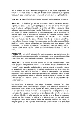 Daí, o motivo por que o homem evangelizado é um ótimo cooperador nos
trabalhos espíritas, pois a sua vida voltada ao Bem em todos os seus aspectos,
faz que ele seja uma criatura em permanente sintonia com os espíritos bons.

PERGUNTA: – Podereis elucidar melhor quanto aos efeitos dessa “sintonia”?

RAMATÍS: – É evidente que se vos puserdes a pensar (em torno da mesa
espírita), na caça, na pesca, em palhoças ou cocares em breve atraireis para
junto de vós os espíritos sintonizados a tal faixa vibratória, ou seja, os índios,
caboclos, caçadores primitivos e infantis. Sintonizando-vos aos temas vulgares,
em breve vos ligais mentalmente às criaturas dessa mesma predileção, da
mesma forma que a especulação filosófica de natureza superior termina
convocando os pensamentos dos sábios, dos filósofos e dos cientistas
elevados. A evocação das cenas lúbricas ateia desejos torpes e vos afina à
mesma faixa vibratória em que vivem as pessoas acostumadas a esses hábitos
lascivos. Nestes casos, distanciais-vos imediatamente dos vossos guias
espirituais, pois vivendo em diapasão muito elevado, eles não podem interferir
a vosso favor, assim como o raio do Sol não consegue penetrar no vaso de
barro.

PERGUNTA: – A maioria dos espíritas assegura que há grande interesse dos
espíritos malfeitores desencarnados em acabarem com as sessões espíritas
mediúnicas, a fim de enfraquecer a obra do Espiritismo. Isso é verdade?

RAMATÍS: – Os centros espíritas podem falir ou ser “desmanchados” pelos
seus próprios componentes “vivos”, sem mesmo haver interferência dos
“mortos”, pois a vaidade, a obstinação, o amor-próprio, a ignorância, o ciúme
ou a rivalidade entre os dirigentes e médiuns também liquidam as agremiações
invigilantes. Nos centros espíritas ou terreiros desavisados da realidade
espiritual é muito comum o conflito personalístico e a competição entre os seus
próprios componentes, onde os neófitos tentam superar os velhos, ou estes
petrificam-se de maneira teimosa em suas idéias e empreendimentos
conservadores.

Os candidatos a médiuns, em geral, procuram suplantar em suas
comunicações tíbias a conceituação lisonjeira dos veteranos tarimbados no
intercâmbio com o Além. Assim, alguns dos novos, em sua pressa e afoiteza
de sobrepujar os demais, carreiam as maiores tolices e incongruências para a
seara espírita, à guisa de importantes revelações do Além-túmulo, sob o nome
de algum falecido de alto gabarito no mundo terreno. Essa preocupação
ingênua de impressionar o público e o rebuscamento de um palavreado
altiloquente, coisa muito comum entre os médiuns neófitos, às vezes, dá
margem para que os espíritos mistificadores aproveitem-se para comunicar
 