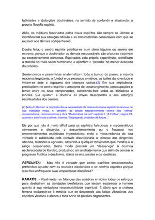 futilidades e distorções doutrinárias, no sentido de confundir e abastardar a
própria filosofia espírita.

Aliás, os médiuns fascinados pelos maus espíritos são sempre os últimos a
identificarem sua situação ridícula e as circunstâncias censuráveis com que se
expõem aos demais companheiros.

Doutra feita, o centro espírita petrifica-se num clima lúgubre ou severo em
extremo, porque o doutrinador ou demais responsáveis são criaturas irascíveis
ou excessivamente puritanas. Escovados pela própria experiência, identificam
a malícia no mais sadio humorismo e apontam o “pecado” no menor descuido
do próximo.

Sentenciosos e pessimistas anatematizam todo o bulício do jovem, a música
moderna trepidante, o futebol e os excessos emotivos, os bailes da juventude e
irritam-se ante a algazarra das crianças sadias.(2) Em sua implicância,
predispõem no centro espírita o ambiente de constrangimento, preocupações e
temor entre os seus componentes, cerceando-lhes todas as iniciativas e
labores que ajustam a doutrina às novas descobertas e aos esforços
espiritualistas dos demais.

(2) Nota do Revisor: A propósito dessa necessidade da criatura humana expandir o excesso de
sua vitalidade moça, e, também, da atitude excessivamente severa dos “velhos”
conservadores, recomendamos a obra “Missionários da Luz” capítulo II, “A Epífise”, página 23,
quando o autor inicia a alínea, dizendo: “Segregando unidades de forças...”


Eis por que não é muito difícil para os espíritos falaciosos e maquiavélicos
semearem a discórdia, o descontentamento ou o fracasso nos
empreendimentos espiritistas improdutivos, onde a mesa-redonda da boa
vontade é substituída pela vontade discricionária e teimosa dos dirigentes
obtusos, teimosos e egoístas, adversos a qualquer movimento que modifique o
ranço conservador. Deste modo prestam um “desserviço” à doutrina
esclarecedora de Kardec, produzindo um antifraternismo que além de cercear o
progresso frutifica o desânimo, afasta os entusiastas e os idealistas.

PERGUNTA: – Mas não é verdade que certos espíritos desencarnados
pretendem liquidar com as reuniões mediúnicas e os centros espíritas porque
isso lhes enfraquece suas empreitadas diabólicas?

RAMATÍS: – Realmente, as falanges das sombras envidam todos os esforços
para destruírem as atividades benfeitoras que tentam esclarecer o homem
quanto à sua verdadeira responsabilidade espiritual. É óbvio que a criatura
terrena esclarece-se à medida que se desprende das faixas vibratórias dos
espíritos viciosos e afeitos a toda sorte de paixões degradantes.
 