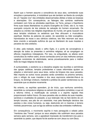 Assim que o homem assume a consciência de seus atos, controlando suas
emoções e pensamentos, é indubitável que ele também se liberta da condição
de um “repasto vivo” das entidades desencarnadas afeitas a todas as torpezas
e aberrações. Em consequência, as falanges das sombras realmente
combatem com fúria as atividades espiríticas, na Terra, porque o Espiritismo
firma suas bases libertadoras no próprio Evangelho do Cristo, isto é, no mais
avançado conjunto de leis siderais de salvação do homem encarnado. Os
adeptos ou crentes nas religiões dogmáticas do mundo, em geral, buscam nos
seus templos ortodoxos os sedativos que lhes afrouxam a musculatura
espiritual. Atentos às palavras do pastor, do sacerdote ou líder evangélico,
hipnotizados às rezas e aos cânticos coletivos, tais fiéis retornam aos seus
lares vivendo a sensação eufórica de que se libertaram de suas mazelas e
pecados da vida cotidiana.

O altar, pela tradição, desde o velho Egito, é o ponto de convergência e
atenção de todos os presentes à cerimônia religiosa; ali se congregam os
eflúvios magnéticos indesejáveis. Por isso, na antiguidade, os altares eram
construídos do melhor cedro, árvore conhecida como um dos melhores campos
vegetais condutores de eletricidade, servia proveitosamente para o melhor
êxito da magia religiosa da época.

A suntuosidade, o exotismo ou a disciplina exigida nas reuniões e cerimônias
das igrejas católicas, templos protestantes e casas reformistas ajudam os
adeptos a retornarem para seus lares, certos da limpeza dos seus pecados.
Não importa se outros novos pecados serão cometidos na próxima semana,
pois o refúgio de suas mazelas e dos seus equívocos estender-lhes-á os
braços, no domingo vindouro, mediante a prédica do pastor sentencioso ou do
sacerdote que os absolve novamente.

No entanto, os espíritas aprendem, já de início, que nenhuma cerimônia,
sacerdote ou compostura religiosa os salvará dos pecados cometidos; e que só
a reforma íntima, a modificação da conduta e o espírito regrado lhes
proporcionará melhor futuro. Os seus pecados são os efeitos de suas mazelas,
sandices e crueldades do passado; a sua redenção não se fará dentro de um
templo luxuoso, aos pés de um sacerdote, mas pela libertação decisiva das
paixões e dos vícios humanos, ou seja, destruindo em si mesmos o terreno
mórbido pecaminoso, que os liga às esferas ocultas das entidades malfeitoras.

Em consequência, o movimento espírita é mais perseguido e odiado pelos
“mentores das Trevas” porque os seus adeptos não sublimam seus pecados
semana após semana, sob a agradável impressão de transferirem-nos para o
sacerdote ou pastor, que depois há de acertar-se com Jesus ou com Deus.
 