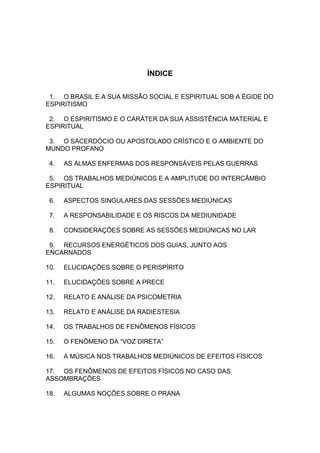 ÍNDICE


 1. O BRASIL E A SUA MISSÃO SOCIAL E ESPIRITUAL SOB A ÉGIDE DO
ESPIRITISMO

 2. O ESPIRITISMO E O CARÁTER DA SUA ASSISTÊNCIA MATERIAL E
ESPIRITUAL

 3. O SACERDÓCIO OU APOSTOLADO CRÍSTICO E O AMBIENTE DO
MUNDO PROFANO

 4.   AS ALMAS ENFERMAS DOS RESPONSÁVEIS PELAS GUERRAS

 5. OS TRABALHOS MEDIÚNICOS E A AMPLITUDE DO INTERCÂMBIO
ESPIRITUAL

 6.   ASPECTOS SINGULARES DAS SESSÕES MEDIÚNICAS

 7.   A RESPONSABILIDADE E OS RISCOS DA MEDIUNIDADE

 8.   CONSIDERAÇÕES SOBRE AS SESSÕES MEDIÚNICAS NO LAR

 9. RECURSOS ENERGÉTICOS DOS GUIAS, JUNTO AOS
ENCARNADOS

10.   ELUCIDAÇÕES SOBRE O PERISPÍRITO

11.   ELUCIDAÇÕES SOBRE A PRECE

12.   RELATO E ANÁLISE DA PSICOMETRIA

13.   RELATO E ANÁLISE DA RADIESTESIA

14.   OS TRABALHOS DE FENÔMENOS FÍSICOS

15.   O FENÔMENO DA “VOZ DIRETA”

16.   A MÚSICA NOS TRABALHOS MEDIÚNICOS DE EFEITOS FÍSICOS

17. OS FENÔMENOS DE EFEITOS FÍSICOS NO CASO DAS
ASSOMBRAÇÕES

18.   ALGUMAS NOÇÕES SOBRE O PRANA
 