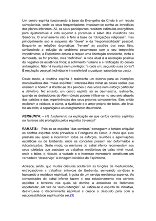 Um centro espírita funcionando à base do Evangelho do Cristo é um reduto
salvacionista, onde os seus frequentadores imunizam-se contra as investidas
dos planos inferiores. Ali, os seus participantes recebem estímulos energéticos
para ajustarem-se à vida superior e porem-se a salvo das investidas das
Sombras. O ensinamento não é feito à base de “obrigações religiosas”, mas
principalmente sob o esquema do “dever” e da “responsabilidade” pessoal.
Enquanto as religiões dogmáticas “frenam” as paixões dos seus fiéis,
confundindo a solução do problema pecaminoso com o seu temporário
impedimento, o Espiritismo ensina e requer uma libertação consciente, lenta e
demorada, se for preciso, mas “definitiva”. A vida atual é a revelação positiva
do negativo da existência finda; o sofrimento humano é a retificação do desvio
antiangélico. Não há injustiça nem privilégio; “a cada um, segundo suas obras”!
É resolução pessoal, individual e intransferível a qualquer sacerdote ou pastor.

Deste modo, a doutrina espírita é realmente um estorvo para as intenções
maquiavélicas dos “maus espíritos”; interessa-lhes minar as bases sadias que
ensinam o homem a libertar-se das paixões e dos vícios num esforço particular
e definitivo. No entanto, um centro espírita só se desmancha, realmente,
quando os destruidores do Além-túmulo podem infiltrar-se no seu seio através
das paixões e das impertinências dos seus próprios componentes. Eles então
exploram a vaidade, o ciúme, a rivalidade e o amor-próprio de todos, até levá-
los ao atrito, à separação e ao estagnamento doutrinário.

PERGUNTA: – Há fundamento na explicação de que certos centros espíritas
ou terreiros são protegidos pelos espíritos trevosos?

RAMATÍS: – Pois se os espíritos “das sombras” perseguem e tentam aniquilar
os centros espíritas onde prevalece o Evangelho do Cristo, é óbvio que eles
prestam seu apoio e incentivam todos os esforços, reuniões e agremiações
espiríticas ou de Umbanda, onde os conceitos possam ser deformados e
ridicularizados. Deste modo, os mentores do astral inferior recomendam aos
seus tutelados que assistam os trabalhos mediúnicos de baixo nível moral,
onde a tolice, o ridículo, a vaidade e o interesse mercenário constituem um
verdadeiro “desserviço” à linhagem iniciática do Espiritismo.

Acresce, ainda, que muitas criaturas adulteram as funções da mediunidade,
entregando-se a trabalhos anímicos de Umbanda, semeando sandices e
truncando a realidade espiritual, à guisa de um serviço mediúnico superior. As
comunidades do astral inferior fazem o seu estacionamento nos centros
espíritas e terreiros nos quais só domine a ansiedade do fenômeno
espetacular, em vez da “auto-redenção”. Ali estiola-se o espírito de iniciativa,
desvirtua-se o discernimento espiritual e cresce o descuido para com a
responsabilidade espiritual do ser.(3)
 