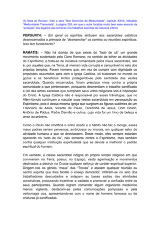 (3) Nota do Revisor: Vide a obra “Nos Domínios da Mediunidade”, capítulo XXVII, intitulado
“Mediunidade Transviada”, à página 226, em que o autor focaliza muito bem esse assunto da
“proteção” dos legados das sombras nos trabalhos espíritas de natureza inferior.

PERGUNTA: – Em geral os espíritas atribuem aos sacerdotes católicos
desencarnados a primazia de “desmanchar” os centros ou reuniões espiríticas.
Isso tem fundamento?

RAMATÍS: – Não há dúvida de que existe do “lado de cá” um grande
movimento sustentado pelo Clero Romano, no sentido de tolher as atividades
do Espiritismo; e trata-se de iniciativa comandada pelos maus sacerdotes, isto
é, por aqueles que, na Terra, já viveram vida corrupta e censurável no seio dos
próprios templos. Foram homens que, em vez de cumprir com dignidade os
propósitos assumidos para com a Igreja Católica, só buscaram no mundo os
gozos e os benefícios ilícitos protegendo-se pela santidade das vestes
sacerdotais. Quando encarnados, foram prejuízos vivos contra a própria
comunidade a que pertenceram, porquanto desmentiam o trabalho santificado
e útil das almas excelsas que cumpriam seus votos religiosos sob a inspiração
do Cristo. A Igreja Católica não é responsável por esses trânsfugas, que no
Além-túmulo continuam a macular suas vestes sacerdotais em perseguição ao
Espiritismo, pois é dessa mesma Igreja que surgiram as figuras sublimes de um
Francisco de Assis, Vicente de Paulo, Terezinha de Jesus, Dom Bosco,
Antônio de Pádua, Padre Damião e outros, cuja vida foi um hino de beleza e
amor ao próximo.

Como o rótulo não modifica o vinho azedo e o hábito não faz o monge, esses
maus padres seriam perversos, ambiciosos ou imorais, em qualquer setor de
atividade humana a que se devotassem. Deste modo, eles sempre estariam
operando no “lado de cá”, não somente contra o Espiritismo, mas também
contra qualquer instituição espiritualista que se devote a melhorar o padrão
espiritual do homem.

Em verdade, a classe sacerdotal indigna do próprio templo religioso em que
conviveram na Terra, possui, no Espaço, vasta agremiação e movimentos
destinados a destruir na Crosta qualquer esforço de caráter espiritual superior.
Dirigem-nos os gênios “maus” das “Trevas” e atacam qualquer reunião ou
centro espírita que lhes facilite o ensejo demolidor; infiltram-se no seio dos
trabalhadores descuidados e solapam as bases sadias das atividades
construtivas, procurando incentivar a vaidade e promover a confusão entre os
seus participantes. Quando logram comandar algum organismo mediúnico
menos vigilante, destacam-se pelas comunicações pomposas e pela
verborragia oca, apresentando-se com o nome de homens famosos ou de
criaturas já santificadas.
 