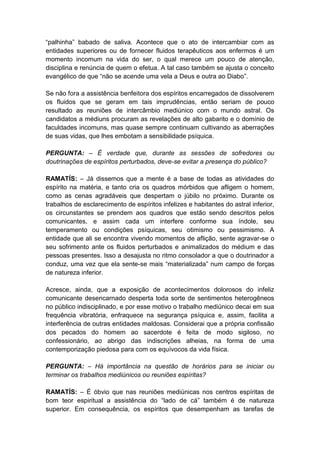 “palhinha” babado de saliva. Acontece que o ato de intercambiar com as
entidades superiores ou de fornecer fluidos terapêuticos aos enfermos é um
momento incomum na vida do ser, o qual merece um pouco de atenção,
disciplina e renúncia de quem o efetua. A tal caso também se ajusta o conceito
evangélico de que “não se acende uma vela a Deus e outra ao Diabo”.

Se não fora a assistência benfeitora dos espíritos encarregados de dissolverem
os fluidos que se geram em tais imprudências, então seriam de pouco
resultado as reuniões de intercâmbio mediúnico com o mundo astral. Os
candidatos a médiuns procuram as revelações de alto gabarito e o domínio de
faculdades incomuns, mas quase sempre continuam cultivando as aberrações
de suas vidas, que lhes embotam a sensibilidade psíquica.

PERGUNTA: – É verdade que, durante as sessões de sofredores ou
doutrinações de espíritos perturbados, deve-se evitar a presença do público?

RAMATÍS: – Já dissemos que a mente é a base de todas as atividades do
espírito na matéria, e tanto cria os quadros mórbidos que afligem o homem,
como as cenas agradáveis que despertam o júbilo no próximo. Durante os
trabalhos de esclarecimento de espíritos infelizes e habitantes do astral inferior,
os circunstantes se prendem aos quadros que estão sendo descritos pelos
comunicantes, e assim cada um interfere conforme sua índole, seu
temperamento ou condições psíquicas, seu otimismo ou pessimismo. A
entidade que ali se encontra vivendo momentos de aflição, sente agravar-se o
seu sofrimento ante os fluidos perturbados e animalizados do médium e das
pessoas presentes. Isso a desajusta no ritmo consolador a que o doutrinador a
conduz, uma vez que ela sente-se mais “materializada” num campo de forças
de natureza inferior.

Acresce, ainda, que a exposição de acontecimentos dolorosos do infeliz
comunicante desencarnado desperta toda sorte de sentimentos heterogêneos
no público indisciplinado, e por esse motivo o trabalho mediúnico decai em sua
frequência vibratória, enfraquece na segurança psíquica e, assim, facilita a
interferência de outras entidades maldosas. Considerai que a própria confissão
dos pecados do homem ao sacerdote é feita de modo sigiloso, no
confessionário, ao abrigo das indiscrições alheias, na forma de uma
contemporização piedosa para com os equívocos da vida física.

PERGUNTA: – Há importância na questão de horários para se iniciar ou
terminar os trabalhos mediúnicos ou reuniões espíritas?

RAMATÍS: – É óbvio que nas reuniões mediúnicas nos centros espíritas de
bom teor espiritual a assistência do “lado de cá” também é de natureza
superior. Em consequência, os espíritos que desempenham as tarefas de
 