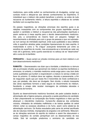 mediúnicos, para então auferir os conhecimentos ali divulgados, corrigir sua
conduta moral e afeiçoar-se aos demais conhecimentos do Espiritismo. É
indubitável que o médium não poderá beneficiar o próximo, se antes de tudo
recusa-se ao burilamento interior, à leitura espiritista e afasta-se do contato
benfeitor com os espíritos bons.

Os passes magnéticos, as vibrações amorosas dos espíritos guias e as
relações incessantes com os componentes dos grupos espiritistas sempre
ajudam o candidato a médium a recuperar-se das perturbações espirituais e
assim sentar-se à mesa espírita para o devido desenvolvimento mediúnico.
Daí, pois, a conveniência do mesmo fazer um pequeno “estágio” de
reconhecimento e afinidade para com o grupo de pessoas a que vai submeter-
se num serviço de intimidade espiritual, onde suas qualidades e seus defeitos
virão à superfície atraídos pelas condições hipersensíveis do meio espírita. A
mediunidade é como o “fio d’água” avançando lentamente por entre os
escolhos da superfície do mundo, mas encorpando-se e tornando-se cada vez
mais útil e generoso, tanto quanto exercita-se no esforço de se “desenvolver”
até o curso do rio benfeitor.

PERGUNTA: – Quais seriam as virtudes mínimas para um bom médium e um
bom desenvolvimento mediúnico?

RAMATÍS: – Desnecessário vos dizer que a bondade, a tolerância e a ternura
são as principais virtudes que aproximam do médium os espíritos benfeitores e
amorosos; no entanto, o mandato mediúnico ainda exige para o seu bom êxito
outras qualidades que burilam e engrandecem a criatura no serviço cristão em
favor do próximo. O médium deve ser sigiloso, discreto e perseverante, a fim
de resguardar aquilo que por vezes lhe é transmitido de modo confidencial e
que, por piedade, não deve ser divulgado. Sem dúvida, o estudo incessante
das obras espiritistas formará a base segura do discernimento do médium,
facultando o ensejo dele receber mensagens de entidades elevadas e
condutoras de homens.

Quanto ao desenvolvimento mediúnico favorável, ele pede cuidados desde a
alimentação até a higiene psíquica, porquanto a saúde psicofísica do candidato
é fator preponderante na composição dos fluidos magnéticos e vitais que lhe
alicerçam o intercâmbio mediúnico. Cumpre-lhe afastar-se dos ambientes
viciosos, infestados de entidades malfeitoras e de baixos apetites do astral
inferior; evitar os excessos alcoólicos e do fumo, assim como abster-se de
alimentação carnívora. Os fluidos exsudados pela carne do animal sacrificado
são de natureza mórbida, impregnados da angústia e do sofrimento. Misturam-
se às vibrações sensíveis do espírito do médium e assim lhe obscurecem o
campo magnético do contato perispiritual com os desencarnados de boa
índole. Sob tal condição predomina o animismo do candidato em
 