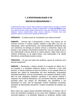 7. A RESPONSABILIDADE E OS

                         RISCOS DA MEDIUNIDADE(1)

(1) Allan Kardec já tratou o assunto deste capítulo com bastante clareza e sensatez no capítulo
XVIII, denominado “Inconvenientes e Perigos da Mediunidade”, do Livro dos Médiuns, assim
como Ramatís também ventilou rápidos apontamentos na sua obra “Mediunismo”. No entanto,
desejando maiores esclarecimentos desse assunto, efetuamos a Ramatís mais estas
perguntas, seguindo o mesmo roteiro adotado por Allan Kardec.


PERGUNTA: – O médium pode ser considerado uma criatura anormal?

RAMATÍS: – Anormal não é propriamente o termo, mas trata-se de um
indivíduo incomum. É criatura inquieta, receptiva e algo aflita, que vive, por
antecipação, certos acontecimentos. Sua hipersensibilidade perispiritual atua
com veemência na fisiologia do sistema nervoso e endocrínico. Alguns são
pacatos e sem qualquer característica excepcional, mas isso resulta de que a
sua mediunidade é menos sensível no campo psíquico. Estão neste caso os
médiuns sonâmbulos ou de efeitos físicos, cuja mediunidade é de caráter
fenomênico, só identificada durante o transe.

PERGUNTA: – Por que nem todos são saudáveis, apesar de cumprirem seus
deveres mediúnicos?

RAMATÍS: – Geralmente, o médium também é um espírito em débito com o
seu passado e a faculdade mediúnica ajuda-o a redimir-se o mais cedo
possível, no serviço espiritual em favor do próximo. A sua situação lembra as
pessoas que, depois de arrependidas dos seus desbaratos, empreendem
atividades benfeitoras, a fim de compensarem o seu passado turbulento. Então,
além de suas obrigações cotidianas, sacrificam o seu repouso habitual e
cooperam nas iniciativas filantrópicas, nos movimentos fraternos, atendendo a
parentela pobre, aos amigos em dificuldades, aos presidiários e aos
deserdados da sorte. Sob tal disposição, fundam instituições socorristas,
participam de agremiações educativas e auxiliam sociedades de proteção aos
animais.

Mas é óbvio que, apesar dessas atividades filantrópicas, os médiuns não se
livram dos imperativos biológicos do seu corpo físico. Malgrado o seu esforço
socorrista elogiável, e as atividades religiosas ou caritativas, também estão
 