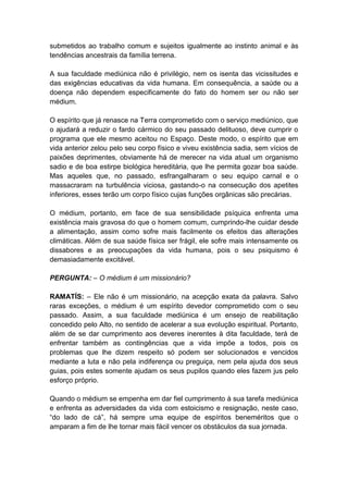 submetidos ao trabalho comum e sujeitos igualmente ao instinto animal e às
tendências ancestrais da família terrena.

A sua faculdade mediúnica não é privilégio, nem os isenta das vicissitudes e
das exigências educativas da vida humana. Em consequência, a saúde ou a
doença não dependem especificamente do fato do homem ser ou não ser
médium.

O espírito que já renasce na Terra comprometido com o serviço mediúnico, que
o ajudará a reduzir o fardo cármico do seu passado delituoso, deve cumprir o
programa que ele mesmo aceitou no Espaço. Deste modo, o espírito que em
vida anterior zelou pelo seu corpo físico e viveu existência sadia, sem vícios de
paixões deprimentes, obviamente há de merecer na vida atual um organismo
sadio e de boa estirpe biológica hereditária, que lhe permita gozar boa saúde.
Mas aqueles que, no passado, esfrangalharam o seu equipo carnal e o
massacraram na turbulência viciosa, gastando-o na consecução dos apetites
inferiores, esses terão um corpo físico cujas funções orgânicas são precárias.

O médium, portanto, em face de sua sensibilidade psíquica enfrenta uma
existência mais gravosa do que o homem comum, cumprindo-lhe cuidar desde
a alimentação, assim como sofre mais facilmente os efeitos das alterações
climáticas. Além de sua saúde física ser frágil, ele sofre mais intensamente os
dissabores e as preocupações da vida humana, pois o seu psiquismo é
demasiadamente excitável.

PERGUNTA: – O médium é um missionário?

RAMATÍS: – Ele não é um missionário, na acepção exata da palavra. Salvo
raras exceções, o médium é um espírito devedor comprometido com o seu
passado. Assim, a sua faculdade mediúnica é um ensejo de reabilitação
concedido pelo Alto, no sentido de acelerar a sua evolução espiritual. Portanto,
além de se dar cumprimento aos deveres inerentes à dita faculdade, terá de
enfrentar também as contingências que a vida impõe a todos, pois os
problemas que lhe dizem respeito só podem ser solucionados e vencidos
mediante a luta e não pela indiferença ou preguiça, nem pela ajuda dos seus
guias, pois estes somente ajudam os seus pupilos quando eles fazem jus pelo
esforço próprio.

Quando o médium se empenha em dar fiel cumprimento à sua tarefa mediúnica
e enfrenta as adversidades da vida com estoicismo e resignação, neste caso,
“do lado de cá”, há sempre uma equipe de espíritos beneméritos que o
amparam a fim de lhe tornar mais fácil vencer os obstáculos da sua jornada.
 