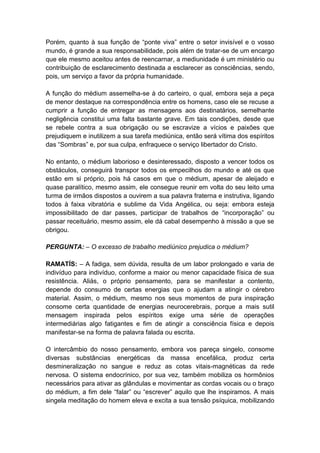 Porém, quanto à sua função de “ponte viva” entre o setor invisível e o vosso
mundo, é grande a sua responsabilidade, pois além de tratar-se de um encargo
que ele mesmo aceitou antes de reencarnar, a mediunidade é um ministério ou
contribuição de esclarecimento destinada a esclarecer as consciências, sendo,
pois, um serviço a favor da própria humanidade.

A função do médium assemelha-se à do carteiro, o qual, embora seja a peça
de menor destaque na correspondência entre os homens, caso ele se recuse a
cumprir a função de entregar as mensagens aos destinatários, semelhante
negligência constitui uma falta bastante grave. Em tais condições, desde que
se rebele contra a sua obrigação ou se escravize a vícios e paixões que
prejudiquem e inutilizem a sua tarefa mediúnica, então será vítima dos espíritos
das “Sombras” e, por sua culpa, enfraquece o serviço libertador do Cristo.

No entanto, o médium laborioso e desinteressado, disposto a vencer todos os
obstáculos, conseguirá transpor todos os empecilhos do mundo e até os que
estão em si próprio, pois há casos em que o médium, apesar de aleijado e
quase paralítico, mesmo assim, ele consegue reunir em volta do seu leito uma
turma de irmãos dispostos a ouvirem a sua palavra fraterna e instrutiva, ligando
todos à faixa vibratória e sublime da Vida Angélica, ou seja: embora esteja
impossibilitado de dar passes, participar de trabalhos de “incorporação” ou
passar receituário, mesmo assim, ele dá cabal desempenho à missão a que se
obrigou.

PERGUNTA: – O excesso de trabalho mediúnico prejudica o médium?

RAMATÍS: – A fadiga, sem dúvida, resulta de um labor prolongado e varia de
indivíduo para indivíduo, conforme a maior ou menor capacidade física de sua
resistência. Aliás, o próprio pensamento, para se manifestar a contento,
depende do consumo de certas energias que o ajudam a atingir o cérebro
material. Assim, o médium, mesmo nos seus momentos de pura inspiração
consome certa quantidade de energias neurocerebrais, porque a mais sutil
mensagem inspirada pelos espíritos exige uma série de operações
intermediárias algo fatigantes e fim de atingir a consciência física e depois
manifestar-se na forma de palavra falada ou escrita.

O intercâmbio do nosso pensamento, embora vos pareça singelo, consome
diversas substâncias energéticas da massa encefálica, produz certa
desmineralização no sangue e reduz as cotas vitais-magnéticas da rede
nervosa. O sistema endocrínico, por sua vez, também mobiliza os hormônios
necessários para ativar as glândulas e movimentar as cordas vocais ou o braço
do médium, a fim dele “falar” ou “escrever” aquilo que lhe inspiramos. A mais
singela meditação do homem eleva e excita a sua tensão psíquica, mobilizando
 