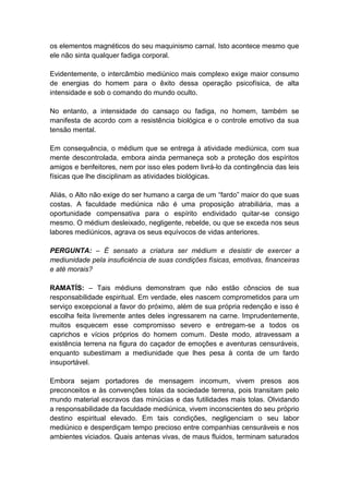 os elementos magnéticos do seu maquinismo carnal. Isto acontece mesmo que
ele não sinta qualquer fadiga corporal.

Evidentemente, o intercâmbio mediúnico mais complexo exige maior consumo
de energias do homem para o êxito dessa operação psicofísica, de alta
intensidade e sob o comando do mundo oculto.

No entanto, a intensidade do cansaço ou fadiga, no homem, também se
manifesta de acordo com a resistência biológica e o controle emotivo da sua
tensão mental.

Em consequência, o médium que se entrega à atividade mediúnica, com sua
mente descontrolada, embora ainda permaneça sob a proteção dos espíritos
amigos e benfeitores, nem por isso eles podem livrá-lo da contingência das leis
físicas que lhe disciplinam as atividades biológicas.

Aliás, o Alto não exige do ser humano a carga de um “fardo” maior do que suas
costas. A faculdade mediúnica não é uma proposição atrabiliária, mas a
oportunidade compensativa para o espírito endividado quitar-se consigo
mesmo. O médium desleixado, negligente, rebelde, ou que se exceda nos seus
labores mediúnicos, agrava os seus equívocos de vidas anteriores.

PERGUNTA: – É sensato a criatura ser médium e desistir de exercer a
mediunidade pela insuficiência de suas condições físicas, emotivas, financeiras
e até morais?

RAMATÍS: – Tais médiuns demonstram que não estão cônscios de sua
responsabilidade espiritual. Em verdade, eles nascem comprometidos para um
serviço excepcional a favor do próximo, além de sua própria redenção e isso é
escolha feita livremente antes deles ingressarem na carne. Imprudentemente,
muitos esquecem esse compromisso severo e entregam-se a todos os
caprichos e vícios próprios do homem comum. Deste modo, atravessam a
existência terrena na figura do caçador de emoções e aventuras censuráveis,
enquanto subestimam a mediunidade que lhes pesa à conta de um fardo
insuportável.

Embora sejam portadores de mensagem incomum, vivem presos aos
preconceitos e às convenções tolas da sociedade terrena, pois transitam pelo
mundo material escravos das minúcias e das futilidades mais tolas. Olvidando
a responsabilidade da faculdade mediúnica, vivem inconscientes do seu próprio
destino espiritual elevado. Em tais condições, negligenciam o seu labor
mediúnico e desperdiçam tempo precioso entre companhias censuráveis e nos
ambientes viciados. Quais antenas vivas, de maus fluidos, terminam saturados
 
