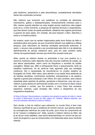 pelo desânimo, pessimismo e pela desconfiança, completamente derrotados
diante das vicissitudes humanas.

São médiuns que encerram sua existência na condição de elementos
improdutivos, gastos e desesperançados. Excessivamente onerosos para o
Alto, mesmo quando atendem ao mais singelo serviço mediúnico, eles exigem
junto de si, a todo momento, a presença de espíritos técnicos e cooperadores,
que lhes devem cuidar da saúde periclitante, afastá-los dos lugares perniciosos
e guiá-los às boas ações. Em verdade, até para fazerem o Bem, falta-lhes o
senso e a iniciativa própria.

No entanto, assim que se sentem higienizados pelos bons fluidos do Além e
assistidos pelos seus guias, eis que novamente relaxam sua vigilância e defesa
psíquica, para retornarem às mesmas condições perniciosas anteriores. E
assim, o recurso mais prudente a ser providenciado pelo Alto é o de afastá-los
definitivamente do serviço mediúnico ativo, pois em caso contrário serão
vítimas da superexcitação nervosa que ainda lhes causará coisa pior.

Aliás, quanto ao médium doente ou perturbado a sua cura positiva ou o
exercício mediúnico sadio depende mais dos recursos sublimes da oração, da
boa leitura espiritualista, assim como da frequência a reuniões de caráter
evangélico. Desde que, aflito e enfraquecido física e psiquicamente, tente os
trabalhos mediúnicos, há de sentir-se mais agravado pela sua excitação
mediúnica. Daí a necessidade de reconfortar-se no orvalho sedativo do
Evangelho do Cristo. Além disso, deve atender à sua saúde física abstendo-se
de bebidas alcoólicas, condimentos excitantes, entorpecentes e de sedativo
ingerido a granel para anestesiar a dor ínfima. Em caso contrário, será criatura
assediada pelos espíritos de glutões, gozadores e fesceninos, uma vez que o
médium é porta aberta em permanente contato com o Invisível.(2) Deve cultuar
vida saudável e correta, que lhe preserve o corpo físico dos excessos
esportivos violentos, cujas emoções dão motivo a desperdício do seu
magnetismo terapêutico.

(2) Nota do Revisor: Recomendamos a excelente comunicação do espírito de Irmão X, inserta
na revista “O Reformador” de julho de 1963, página 147, intitulada. “Médiuns Espíritas”, que
serve de importante advertência a todos os médiuns.


Sem dúvida, a luta do médium para sobreviver no mundo físico é bem mais
intensa e sacrificial do que a existência do homem comum, que apenas atende
às contingências instintivas de cuidar da prole, que é fruto do cumprimento da
lei do “crescei e multiplicai-vos”. Aliás, quando o médium retorna ao Além, ele
já se dá por muito satisfeito, caso tenha desempenhado um mínimo de dez por
cento do programa a que se comprometeu e foi elaborado pelos seus mentores
siderais.
 