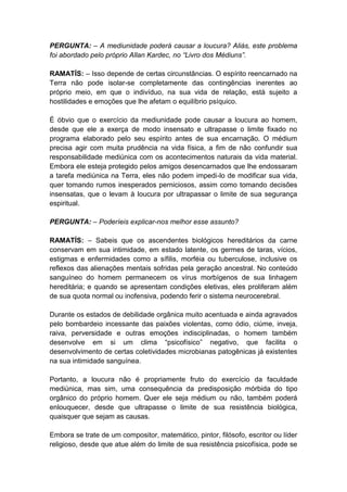 PERGUNTA: – A mediunidade poderá causar a loucura? Aliás, este problema
foi abordado pelo próprio Allan Kardec, no “Livro dos Médiuns”.

RAMATÍS: – Isso depende de certas circunstâncias. O espírito reencarnado na
Terra não pode isolar-se completamente das contingências inerentes ao
próprio meio, em que o indivíduo, na sua vida de relação, está sujeito a
hostilidades e emoções que lhe afetam o equilíbrio psíquico.

É óbvio que o exercício da mediunidade pode causar a loucura ao homem,
desde que ele a exerça de modo insensato e ultrapasse o limite fixado no
programa elaborado pelo seu espírito antes de sua encarnação. O médium
precisa agir com muita prudência na vida física, a fim de não confundir sua
responsabilidade mediúnica com os acontecimentos naturais da vida material.
Embora ele esteja protegido pelos amigos desencarnados que lhe endossaram
a tarefa mediúnica na Terra, eles não podem impedi-lo de modificar sua vida,
quer tomando rumos inesperados perniciosos, assim como tomando decisões
insensatas, que o levam à loucura por ultrapassar o limite de sua segurança
espiritual.

PERGUNTA: – Poderíeis explicar-nos melhor esse assunto?

RAMATÍS: – Sabeis que os ascendentes biológicos hereditários da carne
conservam em sua intimidade, em estado latente, os germes de taras, vícios,
estigmas e enfermidades como a sífilis, morféia ou tuberculose, inclusive os
reflexos das alienações mentais sofridas pela geração ancestral. No conteúdo
sanguíneo do homem permanecem os vírus morbígenos de sua linhagem
hereditária; e quando se apresentam condições eletivas, eles proliferam além
de sua quota normal ou inofensiva, podendo ferir o sistema neurocerebral.

Durante os estados de debilidade orgânica muito acentuada e ainda agravados
pelo bombardeio incessante das paixões violentas, como ódio, ciúme, inveja,
raiva, perversidade e outras emoções indisciplinadas, o homem também
desenvolve em si um clima “psicofísico” negativo, que facilita o
desenvolvimento de certas coletividades microbianas patogênicas já existentes
na sua intimidade sanguínea.

Portanto, a loucura não é propriamente fruto do exercício da faculdade
mediúnica, mas sim, uma consequência da predisposição mórbida do tipo
orgânico do próprio homem. Quer ele seja médium ou não, também poderá
enlouquecer, desde que ultrapasse o limite de sua resistência biológica,
quaisquer que sejam as causas.

Embora se trate de um compositor, matemático, pintor, filósofo, escritor ou líder
religioso, desde que atue além do limite de sua resistência psicofísica, pode se
 