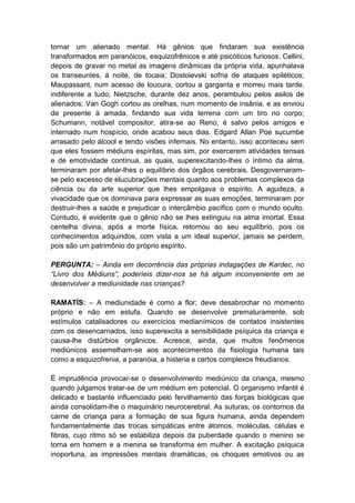 tornar um alienado mental. Há gênios que findaram sua existência
transformados em paranóicos, esquizofrênicos e até psicóticos furiosos. Cellini,
depois de gravar no metal as imagens dinâmicas da própria vida, apunhalava
os transeuntes, à noite, de tocaia; Dostoievski sofria de ataques epiléticos;
Maupassant, num acesso de loucura, cortou a garganta e morreu mais tarde,
indiferente a tudo; Nietzsche, durante dez anos, perambulou pelos asilos de
alienados; Van Gogh cortou as orelhas, num momento de insânia, e as enviou
de presente à amada, findando sua vida terrena com um tiro no corpo;
Schumann, notável compositor, atira-se ao Reno, é salvo pelos amigos e
internado num hospício, onde acabou seus dias. Edgard Allan Poe sucumbe
arrasado pelo álcool e tendo visões infernais. No entanto, isso aconteceu sem
que eles fossem médiuns espíritas, mas sim, por exercerem atividades tensas
e de emotividade contínua, as quais, superexcitando-lhes o íntimo da alma,
terminaram por afetar-lhes o equilíbrio dos órgãos cerebrais. Desgovernaram-
se pelo excesso de elucubrações mentais quanto aos problemas complexos da
ciência ou da arte superior que lhes empolgava o espírito. A agudeza, a
vivacidade que os dominava para expressar as suas emoções, terminaram por
destruir-lhes a saúde e prejudicar o intercâmbio pacífico com o mundo oculto.
Contudo, é evidente que o gênio não se lhes extinguiu na alma imortal. Essa
centelha divina, após a morte física, retornou ao seu equilíbrio, pois os
conhecimentos adquiridos, com vista a um ideal superior, jamais se perdem,
pois são um patrimônio do próprio espírito.

PERGUNTA: – Ainda em decorrência das próprias indagações de Kardec, no
“Livro dos Médiuns”, poderíeis dizer-nos se há algum inconveniente em se
desenvolver a mediunidade nas crianças?

RAMATÍS: – A mediunidade é como a flor; deve desabrochar no momento
próprio e não em estufa. Quando se desenvolve prematuramente, sob
estímulos catalisadores ou exercícios medianímicos de contatos insistentes
com os desencarnados, isso superexcita a sensibilidade psíquica da criança e
causa-lhe distúrbios orgânicos. Acresce, ainda, que muitos fenômenos
mediúnicos assemelham-se aos acontecimentos da fisiologia humana tais
como a esquizofrenia, a paranóia, a histeria e certos complexos freudianos.

É imprudência provocar-se o desenvolvimento mediúnico da criança, mesmo
quando julgamos tratar-se de um médium em potencial. O organismo infantil é
delicado e bastante influenciado pelo fervilhamento das forças biológicas que
ainda consolidam-lhe o maquinário neurocerebral. As suturas, os contornos da
carne de criança para a formação de sua figura humana, ainda dependem
fundamentalmente das trocas simpáticas entre átomos, moléculas, células e
fibras, cujo ritmo só se estabiliza depois da puberdade quando o menino se
torna em homem e a menina se transforma em mulher. A excitação psíquica
inoportuna, as impressões mentais dramáticas, os choques emotivos ou as
 