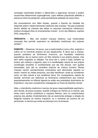 comoções imprevistas tendem a alterar-lhes a segurança nervosa e podem
causar-lhes desarmonias organogênicas, cujos reflexos prejudiciais afetarão a
estrutura íntima do perispírito, ainda parcialmente afastado do corpo físico.

Daí concordarmos com Allan Kardec, quando o Espírito da Verdade lhe
responde sobre o desenvolvimento mediúnico das crianças: “Os pais prudentes
devem afastar as crianças das idéias ou assuntos prematuros mediúnicos,
embora divulguem-lhes os ensinamentos morais”. (Livro dos Médiuns; capítulo
XVIII, pergunta 6).

PERGUNTA: – Mas não existem crianças médiuns, cuja mediunidade
avançada lhes permite superarem as atividades mediúnicas dos próprios
adultos?

RAMATÍS: – Dissemos, há pouco, que a mediunidade é como a flor, exigindo o
cultivo só no momento propício do seu desabrochar. É óbvio que a criança,
quando portadora de fenômenos incomuns, por faculdade mediúnica
espontânea, ela os exerce como um fato inerente à sua própria pessoa, mas
sem sofrer angústias ou aflições. Tal como ela ri, canta e salta, também os
produz sem esforço e espanto; para si é manifestação natural de sua própria
constituição ancestral. É acontecimento que ela não discute, nem guarda
prevenções, pois até os considera próprios da criatura humana. Muitas
crianças narram acontecimentos miraculosos sem demonstrar espanto ou
receio; mesmo as visões psíquicas, que elas identificam, ainda as consideram
como um fato natural à sua existência física. Em consequência, depois de
adultas, terminam por relacionar os fenômenos medianímicos que viveram
espontaneamente na infância ligando-os então aos postulados doutrinários do
Espiritismo, mas sem considerá-los indesejáveis ou frutos de distúrbio mental.

Aliás, o intercâmbio mediúnico é serviço de grave responsabilidade espiritual e,
sem dúvida, de pouco sucesso, quando entregue ao menino ou à menina, que
ainda vivem sonhos românticos e impulsos festivos, sem os compromissos
próprios dos adultos. Evidentemente não se recomenda entregar a direção de
fatigante indústria ao menino impulsivo, ou o comando da cozinha de um
pensionato, à menina que ainda se preocupa com as bonecas.
 