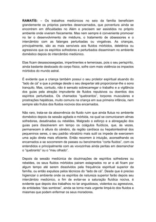 RAMATÍS: – Os trabalhos mediúnicos no seio da família beneficiam
grandemente os próprios parentes desencarnados, que porventura ainda se
encontrem em dificuldades no Além e precisem ser assistidos no próprio
ambiente onde viveram fisicamente. Mas nem sempre é conveniente promover
no lar o desenvolvimento de médiuns, o tratamento de obsessores e o
intercâmbio com as falanges perturbadas ou vingativas. As crianças,
principalmente, são as mais sensíveis aos fluidos mórbidos, deletérios ou
agressivos que os espíritos sofredores e perturbados disseminam no ambiente
doméstico depois do intercâmbio mediúnico.

Elas ficam desassossegadas, impertinentes e temerosas, pois o seu perispírito,
ainda bastante deslocado do corpo físico, sofre com mais violência os impactos
mórbidos do mundo astral.

É evidente que a criança também possui o seu protetor espiritual atuando do
“lado de cá” e que a protege desde o seu despertar até proporcionar-lhe o sono
tranquilo. Mas, contudo, não é sensato sobrecarregar o trabalho e a vigilância
dos guias pela atração imprudente de fluidos repulsivos ou doentios dos
espíritos perturbados. Os chamados “quebrantos”, torpores musculares e
prostrações hepáticas, muito comuns na criança em sua primeira infância, nem
sempre são frutos dos fluidos nocivos dos encarnados.

Não raro, trata-se da absorvência do fluido ruim que ainda flutua no ambiente
doméstico depois da sessão agitada e mórbida, na qual se comunicaram almas
sofredoras, desatinadas ou rebeldes. Malgrado o esforço e a abnegação dos
guias para dissolverem em tempo os coágulos fluídicos, que, às vezes,
permanecem à altura do cérebro, da região cardíaca ou hepatointestinal dos
pequeninos seres, o seu padrão vibratório mais sutil os impede de exercerem
uma ação direta mais eficiente. Então recorrem à intuição, aconselhando os
encarnados a se socorrerem de passes ou benzimentos “corta fluidos”, com os
entendidos e principalmente com as vovozinhas ainda peritas em desmanchar
o “quebranto” ou o “mau olhado”.

Depois da sessão mediúnica de doutrinações de espíritos sofredores ou
rebeldes, os seus fluidos mórbidos pairam estagnados no ar e ali ficam por
algum tempo até serem dissolvidos pela frequência espiritual superior da
família, ou então expulsos pelos técnicos do “lado de cá”. Desde que é preciso
higienizar o ambiente onde os espíritos de natureza superior farão depois seu
intercâmbio mediúnico, a fim de evitar-se a saturação fluídica nociva, é
evidente que depois dos trabalhos no lar angustiosos, violentos ou agressivos,
de entidades “das sombras”, ainda se torna mais urgente limpá-lo dos fluidos e
miasmas que podem enfermar os seus moradores.
 