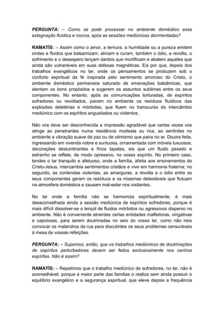 PERGUNTA: – Como se pode processar no ambiente doméstico essa
estagnação fluídica e nociva, após as sessões mediúnicas atormentadas?

RAMATÍS: – Assim como o amor, a ternura, a humildade ou a pureza emitem
ondas e fluidos que balsamizam, aliviam e curam, também o ódio, a revolta, o
sofrimento e o desespero lançam dardos que mortificam e abatem aqueles que
ainda são vulneráveis em suas defesas magnéticas. Eis por que, depois dos
trabalhos evangélicos no lar, onde os pensamentos se produzem sob o
conforto espiritual da fé inspirada pelo sentimento amoroso do Cristo, o
ambiente doméstico permanece saturado de emanações balsâmicas, que
alentam os bons propósitos e sugerem os assuntos sublimes entre os seus
componentes. No entanto, após as comunicações torturadas, de espíritos
sofredores ou revoltados, pairam no ambiente os resíduos fluídicos das
explosões deletérias e mórbidas, que fluem no transcurso do intercâmbio
mediúnico com os espíritos angustiados ou violentos.

Não vos deve ser desconhecida a impressão agradável que certas vezes vos
atinge ao penetrardes numa residência modesta ou rica, ao sentirdes no
ambiente a vibração suave de paz ou de otimismo que paira no ar. Doutra feita,
ingressando em vivenda nobre e suntuosa, ornamentada com móveis luxuosos,
decorações deslumbrantes e finos tapetes, eis que um fluido pesado e
estranho se reflete, de modo opressivo, no vosso espírito. No primeiro caso,
tendes o lar tranquilo e afetuoso, onde a família, afeita aos ensinamentos do
Cristo-Jesus, intercambia sentimentos cristãos e vive em harmonia fraterna; no
segundo, as contendas violentas, as amarguras, a revolta e o ódio entre os
seus componentes geram os resíduos e os miasmas detestáveis que flutuam
na atmosfera doméstica e causam mal-estar nos visitantes.

No lar onde a família não se harmoniza espiritualmente, é mais
desaconselhada ainda a sessão mediúnica de espíritos sofredores, porque é
mais difícil dissolver-se o lençol de fluidos mórbidos ou agressivos disperso no
ambiente. Não é conveniente atrairdes certas entidades malfeitoras, vingativas
e capciosas, para serem doutrinadas no seio do vosso lar, como não ireis
convocar os malandros da rua para discutirdes os seus problemas censuráveis
à mesa de vossas refeições.

PERGUNTA: – Supomos, então, que os trabalhos mediúnicos de doutrinações
de espíritos perturbadores devem ser feitos exclusivamente nos centros
espíritas. Não é assim?

RAMATÍS: – Repetimos que o trabalho mediúnico de sofredores, no lar, não é
aconselhável, porque a maior parte das famílias o realiza sem ainda possuir o
equilíbrio evangélico e a segurança espiritual, que eleve depois a frequência
 