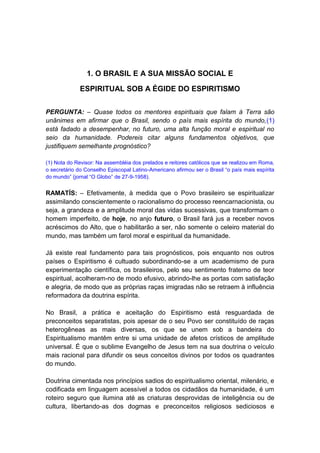1. O BRASIL E A SUA MISSÃO SOCIAL E

              ESPIRITUAL SOB A ÉGIDE DO ESPIRITISMO


PERGUNTA: – Quase todos os mentores espirituais que falam à Terra são
unânimes em afirmar que o Brasil, sendo o país mais espírita do mundo,(1)
está fadado a desempenhar, no futuro, uma alta função moral e espiritual no
seio da humanidade. Podereis citar alguns fundamentos objetivos, que
justifiquem semelhante prognóstico?

(1) Nota do Revisor: Na assembléia dos prelados e reitores católicos que se realizou em Roma,
o secretário do Conselho Episcopal Latino-Americano afirmou ser o Brasil “o país mais espírita
do mundo” (jornal “O Globo” de 27-9-1958).


RAMATÍS: – Efetivamente, à medida que o Povo brasileiro se espiritualizar
assimilando conscientemente o racionalismo do processo reencarnacionista, ou
seja, a grandeza e a amplitude moral das vidas sucessivas, que transformam o
homem imperfeito, de hoje, no anjo futuro, o Brasil fará jus a receber novos
acréscimos do Alto, que o habilitarão a ser, não somente o celeiro material do
mundo, mas também um farol moral e espiritual da humanidade.

Já existe real fundamento para tais prognósticos, pois enquanto nos outros
países o Espiritismo é cultuado subordinando-se a um academismo de pura
experimentação científica, os brasileiros, pelo seu sentimento fraterno de teor
espiritual, acolheram-no de modo efusivo, abrindo-lhe as portas com satisfação
e alegria, de modo que as próprias raças imigradas não se retraem à influência
reformadora da doutrina espírita.

No Brasil, a prática e aceitação do Espiritismo está resguardada de
preconceitos separatistas, pois apesar de o seu Povo ser constituído de raças
heterogêneas as mais diversas, os que se unem sob a bandeira do
Espiritualismo mantêm entre si uma unidade de afetos crísticos de amplitude
universal. É que o sublime Evangelho de Jesus tem na sua doutrina o veículo
mais racional para difundir os seus conceitos divinos por todos os quadrantes
do mundo.

Doutrina cimentada nos princípios sadios do espiritualismo oriental, milenário, e
codificada em linguagem acessível a todos os cidadãos da humanidade, é um
roteiro seguro que ilumina até as criaturas desprovidas de inteligência ou de
cultura, libertando-as dos dogmas e preconceitos religiosos sediciosos e
 