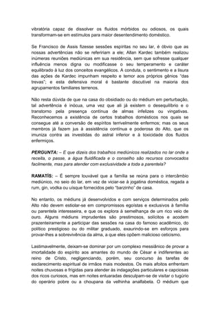 vibratória capaz de dissolver os fluidos mórbidos ou odiosos, os quais
transformam-se em estímulos para maior desentendimento doméstico.

Se Francisco de Assis fizesse sessões espíritas no seu lar, é óbvio que as
nossas advertências não se refeririam a ele; Allan Kardec também realizou
inúmeras reuniões mediúnicas em sua residência, sem que sofresse qualquer
influência menos digna ou modificasse o seu temperamento e caráter
equilibrado à luz dos conceitos evangélicos. A conduta, o sentimento e a lisura
das ações de Kardec impunham respeito e temor aos próprios gênios “das
trevas”; e esta defensiva moral é bastante discutível na maioria dos
agrupamentos familiares terrenos.

Não resta dúvida de que na casa do obsidiado ou do médium em perturbação,
tal advertência é inócua, uma vez que ali já existem o desequilíbrio e o
transtorno pela presença contínua de almas infelizes ou vingativas.
Reconhecemos a existência de certos trabalhos domésticos nos quais se
consegue até a conversão de espíritos terrivelmente enfermos; mas os seus
membros já fazem jus à assistência contínua e poderosa do Alto, que os
imuniza contra as investidas do astral inferior e à toxicidade dos fluidos
enfermiços.

PERGUNTA: – E que dizeis dos trabalhos mediúnicos realizados no lar onde a
receita, o passe, a água fluidificada e o conselho são recursos convocados
facilmente, mas para atender com exclusividade a toda a parentela?

RAMATÍS: – É sempre louvável que a família se reúna para o intercâmbio
mediúnico, no seio do lar, em vez de viciar-se à jogatina doméstica, regada a
rum, gin, vodka ou uísque fornecidos pelo “barzinho” de casa.

No entanto, os médiuns já desenvolvidos e com serviços determinados pelo
Alto não devem estiolar-se em compromissos egoístas e exclusivos à família
ou parentela interesseira, e que os explora à semelhança de um rico veio de
ouro. Alguns médiuns imprudentes são prestimosos, solícitos e acodem
prazenteiramente a participar das sessões na casa do famoso acadêmico, do
político prestigioso ou do militar graduado, exaurindo-se em esforços para
provar-lhes a sobrevivência da alma, a que eles opõem malicioso ceticismo.

Lastimavelmente, deixam-se dominar por um complexo messiânico de provar a
imortalidade do espírito aos amantes do mundo de César e indiferentes ao
reino de Cristo, negligenciando, porém, seu concurso às tarefas de
esclarecimento espiritual de irmãos mais modestos. Os mais afoitos enfrentam
noites chuvosas e frígidas para atender às indagações particulares e capciosas
dos ricos curiosos, mas em noites enluaradas desculpam-se de visitar o tugúrio
do operário pobre ou a choupana da velhinha analfabeta. O médium que
 