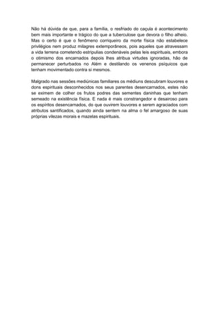 Não há dúvida de que, para a família, o resfriado do caçula é acontecimento
bem mais importante e trágico do que a tuberculose que devora o filho alheio.
Mas o certo é que o fenômeno corriqueiro da morte física não estabelece
privilégios nem produz milagres extemporâneos, pois aqueles que atravessam
a vida terrena cometendo estripulias condenáveis pelas leis espirituais, embora
o otimismo dos encarnados depois lhes atribua virtudes ignoradas, hão de
permanecer perturbados no Além e destilando os venenos psíquicos que
tenham movimentado contra si mesmos.

Malgrado nas sessões mediúnicas familiares os médiuns descubram louvores e
dons espirituais desconhecidos nos seus parentes desencarnados, estes não
se eximem de colher os frutos podres das sementes daninhas que tenham
semeado na existência física. E nada é mais constrangedor e desairoso para
os espíritos desencarnados, do que ouvirem louvores e serem agraciados com
atributos santificados, quando ainda sentem na alma o fel amargoso de suas
próprias vilezas morais e mazelas espirituais.
 