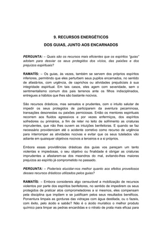 9. RECURSOS ENERGÉTICOS

              DOS GUIAS, JUNTO AOS ENCARNADOS


PERGUNTA: – Quais são os recursos mais eficientes que os espíritos “guias”
adotam para desviar os seus protegidos dos vícios, das paixões e dos
prejuízos espirituais?

RAMATÍS: – Os guias, às vezes, também se servem dos próprios espíritos
inferiores, permitindo que eles perturbem seus pupilos encarnados, no sentido
de afastá-los, com urgência, de caprichos ou atividades prejudiciais à sua
integridade espiritual. Em tais casos, eles agem com severidade, sem o
sentimentalismo comum dos pais terrenos ante os filhos indisciplinados,
entregues a hábitos que lhes são bastante nocivos.

São recursos drásticos, mas sensatos e prudentes, com o intuito salutar de
impedir os seus protegidos de participarem da aventura pecaminosa,
transações desonestas ou paixões perniciosas. Então os mentores espirituais
recorrem aos fluidos agressivos e por vezes enfermiços, dos espíritos
sofredores ou primários, a fim de reter no leito de sofrimento as criaturas
imprudentes, que não lhes ouvem as intuições benfeitoras. E quando se faz
necessário providenciam até o acidente corretivo como recurso de urgência
para interromper as atividades nocivas e evitar que os seus tutelados vão
adiante em quaisquer objetivos nocivos a terceiros e a si próprios.

Embora essas providências drásticas dos guias vos pareçam um tanto
violentas e impiedosas, o seu objetivo ou finalidade é obrigar as criaturas
imprudentes a afastarem-se dos meandros do mal, evitando-lhes maiores
prejuízos ao espírito já comprometido no passado.

PERGUNTA: – Poderíeis elucidar-nos melhor quanto aos efeitos proveitosos
desses recursos drásticos utilizados pelos guias?

RAMATÍS: – Embora considereis algo censurável a mobilização de recursos
violentos por parte dos espíritos benfeitores, no sentido de impedirem os seus
protegidos de praticar atos comprometedores a si mesmos, eles compensam
pela disciplina que impõem e se justificam pelos seus resultados benéficos.
Porventura limpais as gorduras das vidraças com água destilada, ou o fazeis,
com êxito, pelo ácido e sabão? Não é o ácido muriático o melhor produto
químico para limpar as pedras encardidas e o nitrato de prata mais eficaz para
 