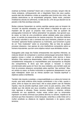 cicatrizar as feridas virulentas? Assim sob o mesmo princípio, lançam mão de
meios enérgicos, enfraquecendo até a integridade física dos seus pupilos,
quando eles são refratários a todas as sugestões para livrá-los dos vícios, das
paixões destruidoras ou de empreitadas perigosas. Deste modo, precisam
imobilizá-los através do sofrimento, no leito de dor, a fim de que desviem-se do
pecado e não lhes aconteça coisa pior.

Muitas criaturas frequentam os centros espíritas apenas para se livrarem do
“encosto” de espíritos atrasados, que lhes tolhem a liberdade de ação e as
impedem até de gozar os prazeres mais comuns. Elas se queixam de
perseguições invisíveis de “velhos adversários” do passado, mas ignoram que,
às vezes, se trata de uma providência salutar adotada pelos seus próprios
guias, no sentido de preservá-las de maiores prejuízos. Os espíritos inferiores
em serviço voluntário e sob o comando dos seus mentores, praticam os seus
“encostos” aplicando fluidos opressivos ou incômodos, que funcionam à guisa
de um “freio moderador” sobre os encarnados. Não se trata de qualquer
processo obsessivo, mas apenas de uma interferência compulsória sobre os
homens imprudentes, que tem como objetivo reduzir suas atividades nocivas.

Subjugados pela carga dos fluidos entorpecentes dos espíritos inferiores, as
criaturas deixam de comparecer a aventura extraconjugal censurável, faltam à
jogatina viciosa e evitam os ambientes prostituídos onde domina o tóxico
alcoólico. Elas sentem-se desanimadas, febris e buscam o leito de repouso,
completamente indispostas ou impossibilitadas para acompanhar as libações
dos companheiros. É óbvio que nem sempre o “encosto” é recurso
providenciado pelos guias em favor dos seus tutelados, pois também pode ser
fruto do processo obsessivo comandado pelos espíritos “das sombras”. Mas,
em ambos os casos, os fluidos incômodos ou agressivos desaparecem na sua
ação indesejável, assim que as vítimas acertam sua “bússola espiritual” a
objetivos sadios e benfeitores.

Também não importa o prestígio, a responsabilidade ou a cultura do homem do
mundo, pois tanto enferma entre lençóis confortáveis o rico e feliz, quanto o
pobre, entre os trapos da cama tosca. Até os anjos podem usar de métodos
ríspidos, mas de proveito espiritual, assim como os pais severos, ante o filho
rebelde que não atende aos seus conselhos, resolvem, adotar providências
mais rigorosas e eficazes. Esses recursos drásticos e violentos, embora
criticáveis em sua aparência, muitas vezes evitam que os encarnados
ingressem na senda criminosa que poderia atirá-los no cárcere, impede-os da
aventura que lhes macularia o nome benquisto, evita-lhes a união ilícita com a
mulher prostituta ou afasta-os do negócio desonesto e de agravo contra
terceiros.
 