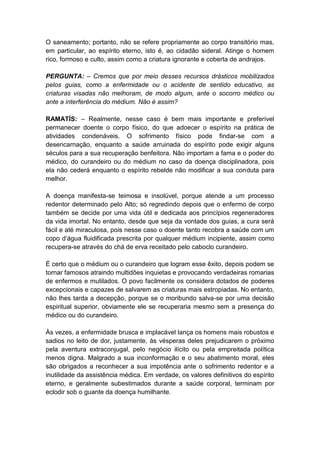O saneamento; portanto, não se refere propriamente ao corpo transitório mas,
em particular, ao espírito eterno, isto é, ao cidadão sideral. Atinge o homem
rico, formoso e culto, assim como a criatura ignorante e coberta de andrajos.

PERGUNTA: – Cremos que por meio desses recursos drásticos mobilizados
pelos guias, como a enfermidade ou o acidente de sentido educativo, as
criaturas visadas não melhoram, de modo algum, ante o socorro médico ou
ante a interferência do médium. Não é assim?

RAMATÍS: – Realmente, nesse caso é bem mais importante e preferível
permanecer doente o corpo físico, do que adoecer o espírito na prática de
atividades condenáveis. O sofrimento físico pode findar-se com a
desencarnação, enquanto a saúde arruinada do espírito pode exigir alguns
séculos para a sua recuperação benfeitora. Não importam a fama e o poder do
médico, do curandeiro ou do médium no caso da doença disciplinadora, pois
ela não cederá enquanto o espírito rebelde não modificar a sua conduta para
melhor.

A doença manifesta-se teimosa e insolúvel, porque atende a um processo
redentor determinado pelo Alto; só regredindo depois que o enfermo de corpo
também se decide por uma vida útil e dedicada aos princípios regeneradores
da vida imortal. No entanto, desde que seja da vontade dos guias, a cura será
fácil e até miraculosa, pois nesse caso o doente tanto recobra a saúde com um
copo d’água fluidificada prescrita por qualquer médium incipiente, assim como
recupera-se através do chá de erva receitado pelo caboclo curandeiro.

É certo que o médium ou o curandeiro que logram esse êxito, depois podem se
tornar famosos atraindo multidões inquietas e provocando verdadeiras romarias
de enfermos e mutilados. O povo facilmente os considera dotados de poderes
excepcionais e capazes de salvarem as criaturas mais estropiadas. No entanto,
não lhes tarda a decepção, porque se o moribundo salva-se por uma decisão
espiritual superior, obviamente ele se recuperaria mesmo sem a presença do
médico ou do curandeiro.

Às vezes, a enfermidade brusca e implacável lança os homens mais robustos e
sadios no leito de dor, justamente, às vésperas deles prejudicarem o próximo
pela aventura extraconjugal, pelo negócio ilícito ou pela empreitada política
menos digna. Malgrado a sua inconformação e o seu abatimento moral, eles
são obrigados a reconhecer a sua impotência ante o sofrimento redentor e a
inutilidade da assistência médica. Em verdade, os valores definitivos do espírito
eterno, e geralmente subestimados durante a saúde corporal, terminam por
eclodir sob o guante da doença humilhante.
 