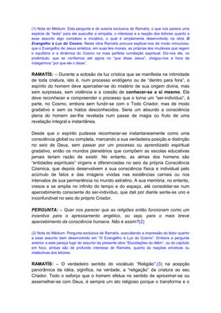 (1) Nota do Médium: Esta pergunta é de autoria exclusiva de Ramatís, o que nos parece uma
espécie de “teste” para ele auscultar a simpatia, o interesse e a reação dos leitores quanto a
esse assunto algo complexo e iniciático, o qual é amplamente desenvolvido na obra O
Evangelho à Luz do Cosmo. Nesta obra Ramatís procura explicar-nos de modo minucioso,
que o Evangelho de Jesus sintetiza, em suas leis morais, as próprias leis imutáveis que regem
o equilíbrio e a dinâmica do Cosmo na mais perfeita correlação espiritual. Diz-nos ele, no
preâmbulo, que se confiamos até agora no “que disse Jesus”, chegou-nos a hora de
indagarmos “por que ele o disse”.


RAMATÍS: – Durante a eclosão da luz crística que se manifesta na intimidade
de toda criatura, isto é, num processo endógeno ou de “dentro para fora”, o
espírito do homem deve aperceber-se do mistério de sua origem divina, mas
sem surpresas, sem violência e a coesão de conhecer-se a si mesmo. Ele
deve reconhecer e compreender o processo que o torna um “ser-indivíduo”, à
parte, no Cosmo, embora sem fundir-se com o Todo Criador, mas de modo
gradativo e sem os hiatos desconhecidos. Seria um absurdo a consciência
plena do homem ser-lhe revelada num passe de magia ou fruto de uma
revelação integral e instantânea.

Desde que o espírito pudesse reconhecer-se instantaneamente como uma
consciência global ou completa, marcando a sua verdadeira posição e distinção
no seio de Deus, sem passar por um processo ou aprendizado espiritual
gradativo, então os mundos planetários que compõem as escolas educativas
jamais teriam razão de existir. No entanto, as almas dos homens são
“entidades espirituais” virgens e diferenciadas no seio da própria Consciência
Cósmica, que depois desenvolvem a sua consciência física e individual pelo
acúmulo de fatos e das imagens vividas nas existências carnais ou nos
intervalos de sua permanência no mundo astralino. A sua memória, no entanto,
cresce e se amplia no infinito do tempo e do espaço, até consolidar-se num
apercebimento consciente do ser-indivíduo, que dali por diante sente-se uno e
inconfundível no seio do próprio Criador.

PERGUNTA: – Quer nos parecer que as religiões então funcionam como um
incentivo para o apressamento angélico, ou seja, para o mais breve
apercebimento da consciência humana. Não é assim?(2)

(2) Nota do Médium: Pergunta exclusiva de Ramatís, auscultando a impressão do leitor quanto
a esse assunto bem desenvolvido em “O Evangelho à Luz do Cosmo”. Embora a pergunta
anterior a esta pareça fugir do assunto da presente obra “Elucidações do Além”, ou do capítulo
em foco, ambas são de profundo interesse de Ramatís, quanto às reações emotivas ou
intelectivas dos leitores.


RAMATÍS: – O verdadeiro sentido do vocábulo “Religião”,(3) na acepção
panorâmica da idéia, significa, na verdade, a “religação” da criatura ao seu
Criador. Todo o esforço que o homem efetua no sentido de aproximar-se ou
assemelhar-se com Deus, é sempre um ato religioso porque o transforma e o
 