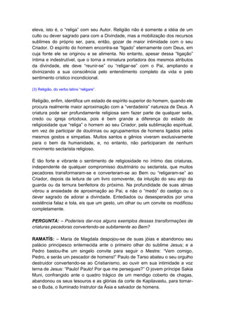 eleva, isto é, o “religa” com seu Autor. Religião não é somente a idéia de um
culto ou dever sagrado para com a Divindade, mas a mobilização dos recursos
sublimes do próprio ser, para, então, gozar de maior intimidade com o seu
Criador. O espírito do homem encontra-se “ligado” eternamente com Deus, em
cuja fonte ele se originou e se alimenta. No entanto, apesar dessa “ligação”
íntima e indestrutível, que o torna a miniatura portadora dos mesmos atributos
da divindade, ele deve “reunir-se” ou “religar-se” com o Pai, ampliando e
divinizando a sua consciência pelo entendimento completo da vida e pelo
sentimento crístico incondicional.

(3) Religião, do verbo latino “religare”.


Religião, enfim, identifica um estado de espírito superior do homem, quando ele
procura realmente maior aproximação com a “verdadeira” natureza de Deus. A
criatura pode ser profundamente religiosa sem fazer parte de qualquer seita,
credo ou igreja ortodoxa, pois é bem grande a diferença do estado de
religiosidade que “religa” o homem ao seu Criador, pela sublimação espiritual,
em vez de participar de doutrinas ou agrupamentos de homens ligados pelos
mesmos gostos e simpatias. Muitos santos e gênios viveram exclusivamente
para o bem da humanidade, e, no entanto, não participaram de nenhum
movimento sectarista religioso.

É tão forte e vibrante o sentimento de religiosidade no íntimo das criaturas,
independente de qualquer compromisso doutrinário ou sectarista, que muitos
pecadores transformaram-se e converteram-se ao Bem ou “religaram-se” ao
Criador, depois da leitura de um livro comovente, da intuição do seu anjo da
guarda ou da ternura benfeitora do próximo. Na profundidade de suas almas
vibrou a ansiedade de aproximação ao Pai, e não o “medo” do castigo ou o
dever sagrado de adorar a divindade. Entediados ou desesperados por uma
existência falaz e tola, eis que um gesto, um olhar ou um convite os modificou
completamente.

PERGUNTA: – Poderíeis dar-nos alguns exemplos dessas transformações de
criaturas pecadoras convertendo-se subitamente ao Bem?

RAMATÍS: – Maria de Magdala despojou-se de suas jóias e abandonou seu
palácio principesco enternecida ante o primeiro olhar do sublime Jesus; e a
Pedro bastou-lhe um singelo convite para seguir o Mestre: “Vem comigo,
Pedro, e serás um pescador de homens!” Paulo de Tarso abateu o seu orgulho
destruidor convertendo-se ao Cristianismo, ao ouvir em sua intimidade a voz
terna de Jesus: “Paulo! Paulo! Por que me persegues?” O jovem príncipe Sakia
Muni, confrangido ante o quadro trágico de um mendigo coberto de chagas,
abandonou os seus tesouros e as glórias da corte de Kapilavastu, para tornar-
se o Buda, o Iluminado Instrutor da Ásia e salvador de homens.
 