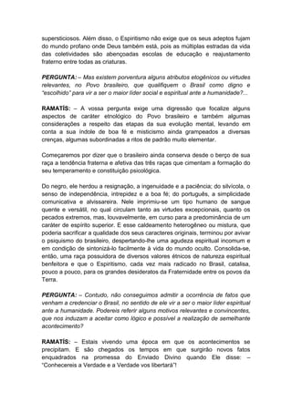 supersticiosos. Além disso, o Espiritismo não exige que os seus adeptos fujam
do mundo profano onde Deus também está, pois as múltiplas estradas da vida
das coletividades são abençoadas escolas de educação e reajustamento
fraterno entre todas as criaturas.

PERGUNTA: – Mas existem porventura alguns atributos etogênicos ou virtudes
relevantes, no Povo brasileiro, que qualifiquem o Brasil como digno e
“escolhido” para vir a ser o maior líder social e espiritual ante a humanidade?...

RAMATÍS: – A vossa pergunta exige uma digressão que focalize alguns
aspectos de caráter etnológico do Povo brasileiro e também algumas
considerações a respeito das etapas da sua evolução mental, levando em
conta a sua índole de boa fé e misticismo ainda grampeados a diversas
crenças, algumas subordinadas a ritos de padrão muito elementar.

Começaremos por dizer que o brasileiro ainda conserva desde o berço de sua
raça a tendência fraterna e afetiva das três raças que cimentam a formação do
seu temperamento e constituição psicológica.

Do negro, ele herdou a resignação, a ingenuidade e a paciência; do silvícola, o
senso de independência, intrepidez e a boa fé; do português, a simplicidade
comunicativa e alvissareira. Nele imprimiu-se um tipo humano de sangue
quente e versátil, no qual circulam tanto as virtudes excepcionais, quanto os
pecados extremos, mas, louvavelmente, em curso para a predominância de um
caráter de espírito superior. E esse caldeamento heterogêneo ou mistura, que
poderia sacrificar a qualidade dos seus caracteres originais, terminou por avivar
o psiquismo do brasileiro, despertando-lhe uma agudeza espiritual incomum e
em condição de sintonizá-lo facilmente à vida do mundo oculto. Consolida-se,
então, uma raça possuidora de diversos valores étnicos de natureza espiritual
benfeitora e que o Espiritismo, cada vez mais radicado no Brasil, catalisa,
pouco a pouco, para os grandes desideratos da Fraternidade entre os povos da
Terra.

PERGUNTA: – Contudo, não conseguimos admitir a ocorrência de fatos que
venham a credenciar o Brasil, no sentido de ele vir a ser o maior líder espiritual
ante a humanidade. Podereis referir alguns motivos relevantes e convincentes,
que nos induzam a aceitar como lógico e possível a realização de semelhante
acontecimento?

RAMATÍS: – Estais vivendo uma época em que os acontecimentos se
precipitam. E são chegados os tempos em que surgirão novos fatos
enquadrados na promessa do Enviado Divino quando Ele disse: –
“Conhecereis a Verdade e a Verdade vos libertará”!
 