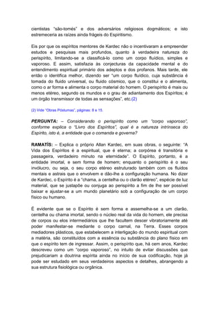 cientistas “são-tomés” e dos adversários religiosos dogmáticos; e isto
estremeceria as raízes ainda frágeis do Espiritismo.

Eis por que os espíritos mentores de Kardec não o incentivaram a empreender
estudos e pesquisas mais profundos, quanto à verdadeira natureza do
perispírito, limitando-se a classificá-lo como um corpo fluídico, simples e
vaporoso. E assim, satisfazia às conjecturas da capacidade mental e do
entendimento espiritual primário dos adeptos e dos profanos. Mais tarde, ele
então o identifica melhor, dizendo ser “um corpo fluídico, cuja substância é
tomada do fluido universal, ou fluido cósmico, que o constitui e o alimenta,
como o ar forma e alimenta o corpo material do homem. O perispírito é mais ou
menos etéreo, segundo os mundos e o grau de adiantamento dos Espíritos; é
um órgão transmissor de todas as sensações”, etc.(2)

(2) Vide “Obras Póstumas”, páginas: 8 e 15.


PERGUNTA: – Considerando o perispírito como um “corpo vaporoso”,
conforme explica o “Livro dos Espíritos”, qual é a natureza intrínseca do
Espírito, isto é, a entidade que o comanda e governa?

RAMATÍS: – Explica o próprio Allan Kardec, em suas obras, o seguinte: “A
Vida dos Espíritos é a espiritual, que é eterna; a corpórea é transitória e
passageira, verdadeiro minuto na eternidade”. O Espírito, portanto, é a
entidade imortal, e sem forma de homem; enquanto o perispírito é o seu
invólucro, ou seja, o seu corpo etéreo estruturado também com os fluidos
mentais e astrais que o envolvem e dão-lhe a configuração humana. No dizer
de Kardec, o Espírito é a “chama, a centelha ou o clarão etéreo”, espécie de luz
material, que se justapõe ou conjuga ao perispírito a fim de lhe ser possível
baixar e ajustar-se a um mundo planetário sob a configuração de um corpo
físico ou humano.

É evidente que se o Espírito é sem forma e assemelha-se a um clarão,
centelha ou chama imortal, sendo o núcleo real da vida do homem, ele precisa
de corpos ou elos intermediários que lhe facultem descer vibratoriamente até
poder manifestar-se mediante o corpo carnal, na Terra. Esses corpos
mediadores plásticos, que estabelecem a interligação do mundo espiritual com
a matéria, são constituídos com a essência ou substância do plano físico em
que o espírito tem de ingressar. Assim, o perispírito que, há cem anos, Kardec
descreveu como um “corpo vaporoso”, no intuito de evitar discussões que
prejudicariam a doutrina espírita ainda no início de sua codificação, hoje já
pode ser estudado em seus verdadeiros aspectos e detalhes, abrangendo a
sua estrutura fisiológica ou orgânica.
 