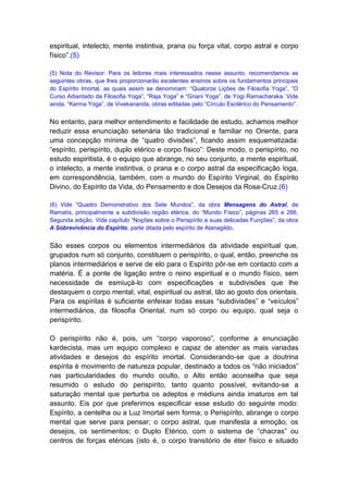 espiritual, intelecto, mente instintiva, prana ou força vital, corpo astral e corpo
físico”.(5)

(5) Nota do Revisor: Para os leitores mais interessados nesse assunto, recomendamos as
seguintes obras, que lhes proporcionarão excelentes ensinos sobre os fundamentos principais
do Espírito Imortal, as quais assim se denominam: “Quatorze Lições de Filosofia Yoga”, “O
Curso Adiantado da Filosofia Yoga”, “Raja Yoga” e “Gnani Yoga”, de Yogi Ramacharaka. Vide
ainda, “Karma Yoga”, de Vivekananda, obras editadas pelo “Círculo Esotérico do Pensamento”.


No entanto, para melhor entendimento e facilidade de estudo, achamos melhor
reduzir essa enunciação setenária tão tradicional e familiar no Oriente, para
uma concepção mínima de “quatro divisões”, ficando assim esquematizada:
“espírito, perispírito, duplo etérico e corpo físico”: Deste modo, o perispírito, no
estudo espiritista, é o equipo que abrange, no seu conjunto, a mente espiritual,
o intelecto, a mente instintiva, o prana e o corpo astral da especificação Ioga,
em correspondência, também, com o mundo do Espírito Virginal, do Espírito
Divino, do Espírito da Vida, do Pensamento e dos Desejos da Rosa-Cruz.(6)

(6) Vide “Quadro Demonstrativo dos Sete Mundos”, da obra Mensagens do Astral, de
Ramatís, principalmente a subdivisão região etérica, do “Mundo Físico”, páginas 265 e 266,
Segunda edição. Vide capítulo “Noções sobre o Perispírito e suas delicadas Funções”, da obra
A Sobrevivência do Espírito, parte ditada pelo espírito de Atanagildo.


São esses corpos ou elementos intermediários da atividade espiritual que,
grupados num só conjunto, constituem o perispírito, o qual, então, preenche os
planos intermediários e serve de elo para o Espírito pôr-se em contacto com a
matéria. É a ponte de ligação entre o reino espiritual e o mundo físico, sem
necessidade de esmiuçá-lo com especificações e subdivisões que lhe
destaquem o corpo mental, vital, espiritual ou astral, tão ao gosto dos orientais.
Para os espíritas é suficiente enfeixar todas essas “subdivisões” e “veículos”
intermediários, da filosofia Oriental, num só corpo ou equipo, qual seja o
perispírito.

O perispírito não é, pois, um “corpo vaporoso”, conforme a enunciação
kardecista, mas um equipo complexo e capaz de atender as mais variadas
atividades e desejos do espírito imortal. Considerando-se que a doutrina
espírita é movimento de natureza popular, destinado a todos os “não iniciados”
nas particularidades do mundo oculto, o Alto então aconselha que seja
resumido o estudo do perispírito, tanto quanto possível, evitando-se a
saturação mental que perturba os adeptos e médiuns ainda imaturos em tal
assunto. Eis por que preferimos especificar esse estudo do seguinte modo:
Espírito, a centelha ou a Luz Imortal sem forma; o Perispírito, abrange o corpo
mental que serve para pensar; o corpo astral, que manifesta a emoção, os
desejos, os sentimentos; o Duplo Etérico, com o sistema de “chacras” ou
centros de forças etéricas (isto é, o corpo transitório de éter físico e situado
 