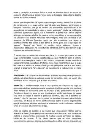 entre o perispírito e o corpo físico, o qual se dissolve depois da morte do
homem); e finalmente, o Corpo Físico, como a derradeira peça a ligar o Espírito
imortal ao mundo material.

Assim, pelo simples fato de o perispírito abranger o corpo mental que é a fonte
do pensamento e o corpo astral, que dá vida aos desejos, sentimentos e
emoções humanas, ele já se revela um instrumento inconfundível e de
assombrosa complexidade, e não o “corpo vaporoso” citado na codificação
kardecista por força da época. Ele é, realmente, a “ponte viva”, para o Espírito
alcançar a matéria e atuá-la de modo a impor suas idéias e os seus desejos.
No Universo não existem fantasias nem milagres, mas tudo obedece a um
processo de Ciência Cósmica regido por leis invariáveis, que regem o
aperfeiçoamento das coisas e dos seres. É óbvio, pois, que a operação de
“pensar”, “desejar” ou “sentir” do espírito, exige sistemas, órgãos e
mecanismos adequados na contextura do perispírito, em vez dele ser um corpo
vaporoso semelhante à fumaça.

É sabido que as poses ou estados emotivos do homem produzem em seu
corpo determinadas reações psicofisiológicas que interferem com o sistema
nervoso cérebro-espinhal, endocrínico, linfático, sanguíneo, ósseo, muscular e
outros fenômenos específicos. Portanto, muito mais importante do que o corpo
de carne é a estrutura anatomofisiológica do perispírito, que é a sua matriz
original e organismo “preexistente” ao nascimento e sobrevivente à morte
física.

PERGUNTA: – E por que os doutrinadores e líderes espíritas não explicam aos
adeptos do Espiritismo a realidade exata do perispírito, pois, em geral, eles
limitam-se a citar só aquilo que “Kardec enunciou”?

RAMATÍS: – Evidentemente, isso é uma questão de simpatia ou culpa da
excessiva ortodoxia ainda dominante no seio da doutrina espírita, pois o próprio
Allan Kardec foi muitíssimo claro ao enunciar o seu pensamento de que “o
Espiritismo deve incorporar em sua doutrina tudo aquilo que depois de passar
pelo crivo da razão e resistir à pesquisa científica, seja útil e benéfico ao
homem”. Não há desdouro nenhum para os espíritas operarem além da linha
kardecista, em busca de novos conhecimentos sobre o acervo espiritualista,
que já serviu para alicerçar movimentos e doutrinas tradicionais como a Rosa-
Cruz, a Teosofia, o Esoterismo e a Ioga.

Aliás, as noções, os aspectos e os estudos que vos parecem inéditos sobre a
anatomia e fisiologia do perispírito não constituem novidade, pois trata-se de
matéria e ensinamentos conhecidos há muitos séculos por todas as escolas
iniciáticas do mundo. É de senso comum que os mais avançados
conhecimentos secretos acerca da imortalidade da alma sempre provieram do
 