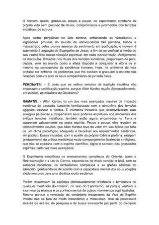 O homem, assim, gradua-se, pouco a pouco, no experimento cotidiano da
própria vida sem precisar de rituais, compromissos e juramentos dos templos
iniciáticos de outrora.

Após tantas peripécias na vida terrena, enfrentando as vicissitudes e
ingratidões próprias do mundo de efervescência tão primária, batido e
massacrado pelas provas severas do sentimento em purificação, o homem é
submetido à arguição do Evangelho de Jesus, a fim de se verificar a média do
seu exame final nessa iniciação espiritual, em cada reencarnação. Antigamente
os discípulos, firmados nos rituais dos templos iniciáticos, preparavam-se para,
depois, viver no mundo como o atleta disposto a conquistar a vitória de si
mesmo no campeonato da existência humana. Hoje, no ambiente da vida
profana ele enfrenta os problemas que lhe excitam e graduam o espírito nas
relações comuns com os seus companheiros de jornada física.

PERGUNTA: – É certo que os velhos mestres da tradição iniciática não
endossam a codificação espírita, porque Allan Kardec expôs demasiadamente,
em público, os mistérios do Ocultismo?

RAMATÍS: – Allan Kardec foi um dos mais avançados mestres de iniciação
esotérica do passado, bastante familiarizado com a atmosfera dos templos
egípcios, caldeus e hindus. E inúmeros iniciados que desenvolveram suas
energias psíquicas e despertaram seus poderes espirituais nos ambientes dos
antigos templos iniciáticos, também estão agora encarnados na Terra e
cooperam valiosamente na seara espírita. Pouco a pouco, eles revelam os
conhecimentos ocultos, que Allan Kardec teve de velar em sua época por falta
de um clima psicológico adequado e favorável aos ensinamentos esotéricos,
em público. Esses iniciados, com o auxílio da própria Ciência profana, extirpam
gradualmente da prática mediúnica muito compungimento lacrimoso e religioso,
que não se coaduna com o espírito científico, lógico e sensato dos postulados
espíritas, cada vez mais avançados.

O Espiritismo simplificou os ensinamentos complexos do Oriente, como a
Reencarnação e a Lei do Carma, expondo-os de modo conciso e fácil, sem as
sutilezas iniciáticas, os simbolismos complexos e as grafias sibilinas do
sânscrito, graduando-os de acordo com a capacidade mental dos seus adeptos
ainda imaturos para uma didática muito esotérica.

Porém descansem os espíritas demasiadamente ortodoxos e temerosos de
qualquer “confusão doutrinária”, no seio do Espiritismo, só porque venham a
examinar os ensinos e os conhecimentos de outros movimentos espiritualistas.
Mesmo porque a revelação do verdadeiro mecanismo da Vida do Espírito
Imortal não se fará de modo instantâneo e miraculoso. Isso se processará
através do estudo, de pesquisa e da busca incessante por parte do discípulo
 