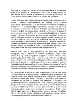 Ora, entre as verdades que vão ser conhecidas ou reveladas ao mundo ainda
antes do fim deste século, avultam como estrondosas e revolucionárias em
seus efeitos morais, sociais e espirituais, a comprovação substantiva da
pluralidade dos mundos habitados e a da pluralidade das existências.

Quanto à primeira, será comprovada pelas comunicações interplanetárias; e
quanto à segunda, simultaneamente, em diversos países, surgirão
psicanalistas experimentados, os quais, mediante experiências conjugadas à
metapsíquica e à parapsicologia experimental, provarão que as vidas
sucessivas ou reencarnação do espírito é também uma realidade absoluta e
demonstrável. Esta prova decisiva está entrosada num fenômeno de psiquismo
que já tem sido levada a efeito entre vós, em exibições públicas no palco de
teatros e cinemas. Referimo-nos ao fenômeno de condicionar o “ego” ou
espírito encarnado (o homem), a uma introspecção psíquica, fazendo que ele
regrida e “viva”, de novo, os diversos estágios de sua vida e idade, num
descenso vibratório que, mediante uma espécie de “revelação das chapas”
fotografadas na tela da sua memória, faculta-lhe expor e retornar a “viver”, com
absoluto realismo, as emoções de cenas e quadros vividos por ele durante a
sua vida atual, indo até aos pormenores de sua própria meninice.

Acresce, ainda, que os ditos psicanalistas irão mais além, pois eles
conseguirão que o indivíduo (o homem), submergido nesse transe
introspectivo, seja levado a regredir até ao ponto de o espírito “encaixar-se” na
personalidade que ele foi em uma ou mais das suas existências pretéritas, ou
seja: será conseguida uma “translação” do espírito idêntica à que se obtém no
plano astral quando um espírito, por efeito de uma aguda e profunda
“requisição mental”, consegue imergir ou mergulhar no seu passado e “viver” a
sua personalidade de vidas anteriores, semelhando a lagarta que despe a sua
“roupagem de crisálida” e surge metamorfoseada em borboleta.

Em consequência, tal fenômeno trará à superfície certos fatos e detalhes de
outra encarnação de um mesmo espírito, cuja identificação e autenticidade, em
diversos casos, será possível comprovar. Por conseguinte, quando este
fenômeno for comprovado e tiver a chancela da Ciência oficial ou acadêmica –
tratando-se de um fato ou realidade que demonstra a pluralidade das
existências proclamadas pelo Espiritismo – este, desde logo, ante o consenso
da opinião mundial, se imporá como o precursor da “nova ordem” moral e
espiritual fundada no Espiritismo. E como decorrência desse acontecimento
ruidoso, que abalará a consciência espiritual da humanidade, o Brasil, por ser,
de fato, o país mais espírita do mundo, será chamado a exercer a função de
líder da nova marcha moral e espiritual revelada ao mundo por Allan Kardec,
nas obras que constituem a edificação da doutrina espírita.
 