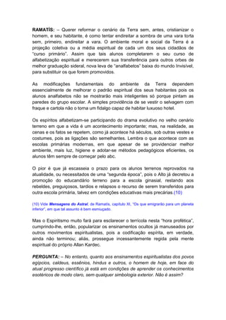 RAMATÍS: – Querer reformar o cenário da Terra sem, antes, cristianizar o
homem, e seu habitante, é como tentar endireitar a sombra de uma vara torta
sem, primeiro, endireitar a vara. O ambiente moral e social da Terra é a
projeção coletiva ou a média espiritual de cada um dos seus cidadãos de
“curso primário”. Assim que tais alunos completarem o seu curso de
alfabetização espiritual e merecerem sua transferência para outros orbes de
melhor graduação sideral, nova leva de “analfabetos” baixa do mundo Invisível,
para substituir os que forem promovidos.

As modificações fundamentais do ambiente da Terra dependem
essencialmente de melhorar o padrão espiritual dos seus habitantes pois os
alunos analfabetos não se mostrarão mais inteligentes só porque pintam as
paredes do grupo escolar. A simples providência de se vestir o selvagem com
fraque e cartola não o torna um fidalgo capaz de habitar luxuoso hotel.

Os espíritos alfabetizam-se participando do drama evolutivo no velho cenário
terreno em que a vida é um acontecimento importante; mas, na realidade, as
cenas e os fatos se repetem, como já acontece há séculos, sob outras vestes e
costumes, pois as ligações são semelhantes. Lembra o que acontece com as
escolas primárias modernas, em que apesar de se providenciar melhor
ambiente, mais luz, higiene e adotar-se métodos pedagógicos eficientes, os
alunos têm sempre de começar pelo abc.

O pior é que já escasseia o prazo para os alunos terrenos reprovados na
atualidade, ou necessitados de uma “segunda época”, pois o Alto já decretou a
promoção do educandário terreno para a escola ginasial, restando aos
rebeldes, preguiçosos, tardios e relapsos o recurso de serem transferidos para
outra escola primária, talvez em condições educativas mais precárias.(10)

(10) Vide Mensagens do Astral, de Ramatís, capítulo XI, “Os que emigrarão para um planeta
inferior”, em que tal assunto é bem esmiuçado.


Mas o Espiritismo muito fará para esclarecer o terrícola nesta “hora profética”,
cumprindo-lhe, então, popularizar os ensinamentos ocultos já manuseados por
outros movimentos espiritualistas, pois a codificação espírita, em verdade,
ainda não terminou; aliás, prossegue incessantemente regida pela mente
espiritual do próprio Allan Kardec.

PERGUNTA: – No entanto, quanto aos ensinamentos espiritualistas dos povos
egípcios, caldeus, essênios, hindus e outros, o homem de hoje, em face do
atual progresso científico já está em condições de aprender os conhecimentos
esotéricos de modo claro, sem qualquer simbologia exterior. Não é assim?
 