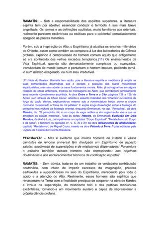RAMATÍS: – Sob a responsabilidade dos espíritos superiores, a literatura
espírita tem por objetivo essencial conduzir o terrícola à sua mais breve
angelitude. Os termos e as definições ocultistas, muito familiares aos orientais,
realmente parecem excêntricas ou exóticas para o ocidental demasiadamente
apegado às provas materiais.

Porém, sob a inspiração do Alto, o Espiritismo já atualiza os ensinos milenários
do Oriente, assim como também os comprova à luz dos laboratórios da Ciência
profana, expondo à compreensão do homem comum aquilo que antigamente
só era conhecido dos velhos iniciados templários.(11) Os ensinamentos da
Vida Espiritual, quando são demasiadamente complexos ou avançados,
transbordam da mente comum e perturbam o homem imaturo, podendo torná-
lo num místico exagerado, ou num ateu irredutível.

(11) Nota do Revisor: Ramatís tem razão, pois a literatura espírita e mediúnica já amplia as
suas demarcações doutrinárias sob o contato e pesquisa dos outros movimentos
espiritualistas, mas sem abalar os seus fundamentos morais. Aliás, já consignamos em alguns
rodapés de obras anteriores, trechos de mensagens do Além, que corroboram perfeitamente
esse recente cometimento espiritista. A obra Entre a Terra e o Céu, páginas 126 a 129, de
André Luiz, através de Chico Xavier, aborda o assunto milenário dos “chacras” ou centros de
força do duplo etérico, explicando-os mesmo sob a nomenclatura hindu, como o chacra
coronário considerado o “lótus de mil pétalas”. E expõe longa dissertação sobre a fisiologia do
perispírito nos moldes da fisiologia oriental; enquanto Emmanuel, no cap. “Perispírito”, da obra
Roteiro, diz: “O perispírito não é um corpo de vaga neblina e sim organização viva a que se
amoldam as células materiais”. Vide as obras: Roteiro, de Emmanuel; Evolução Em Dois
Mundos, de André Luiz, principalmente os capítulos “Corpo Espiritual”, “Metabolismo do Corpo
e da Alma”; e também os capítulos IV, V, X, XI e XV da obra Mecanismos da Mediunidade;
capítulo “Mentalismo”, de Miguel Couto, inserto na obra Falando à Terra. Todas editadas pela
Livraria da Federação Espírita Brasileira.


PERGUNTA: – Mas é evidente que muitos homens de cultura e vários
cientistas de renome universal têm divulgado um Espiritismo de aspecto
salutar, escoimado de superstições e de misticismos dispensáveis. Porventura
o trabalho benéfico desses homens não correspondeu aos objetivos
doutrinários e aos esclarecimentos técnicos da codificação espírita?

RAMATÍS: – Sem dúvida, trata-se de um trabalho de verdadeira contribuição
doutrinária, com intuito de impedir excessos da imaginação, práticas
esdrúxulas e supersticiosas no seio do Espiritismo, merecendo pois todo o
apoio e a atenção do Alto. Realmente, esses homens são espíritos que
renasceram na Terra com a finalidade precípua de cooperar na obra de Kardec
e livrá-la da superstição, do misticismo tolo e das práticas mediúnicas
excêntricas, tornando-a um movimento austero e capaz de impressionar a
própria ciência profana.
 