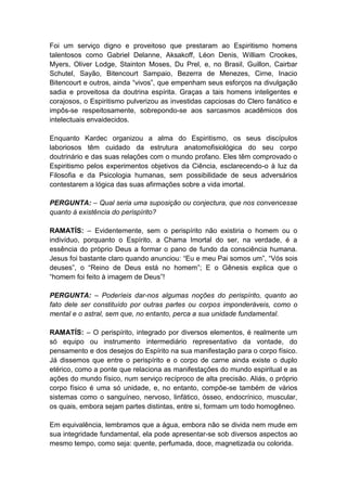 Foi um serviço digno e proveitoso que prestaram ao Espiritismo homens
talentosos como Gabriel Delanne, Aksakoff, Léon Denis, William Crookes,
Myers, Oliver Lodge, Stainton Moses, Du Prel, e, no Brasil, Guillon, Cairbar
Schutel, Sayão, Bitencourt Sampaio, Bezerra de Menezes, Cirne, Inacio
Bitencourt e outros, ainda “vivos”, que empenham seus esforços na divulgação
sadia e proveitosa da doutrina espírita. Graças a tais homens inteligentes e
corajosos, o Espiritismo pulverizou as investidas capciosas do Clero fanático e
impôs-se respeitosamente, sobrepondo-se aos sarcasmos acadêmicos dos
intelectuais envaidecidos.

Enquanto Kardec organizou a alma do Espiritismo, os seus discípulos
laboriosos têm cuidado da estrutura anatomofisiológica do seu corpo
doutrinário e das suas relações com o mundo profano. Eles têm comprovado o
Espiritismo pelos experimentos objetivos da Ciência, esclarecendo-o à luz da
Filosofia e da Psicologia humanas, sem possibilidade de seus adversários
contestarem a lógica das suas afirmações sobre a vida imortal.

PERGUNTA: – Qual seria uma suposição ou conjectura, que nos convencesse
quanto à existência do perispírito?

RAMATÍS: – Evidentemente, sem o perispírito não existiria o homem ou o
indivíduo, porquanto o Espírito, a Chama Imortal do ser, na verdade, é a
essência do próprio Deus a formar o pano de fundo da consciência humana.
Jesus foi bastante claro quando anunciou: “Eu e meu Pai somos um”, “Vós sois
deuses”, o “Reino de Deus está no homem”; E o Gênesis explica que o
“homem foi feito à imagem de Deus”!

PERGUNTA: – Poderíeis dar-nos algumas noções do perispírito, quanto ao
fato dele ser constituído por outras partes ou corpos imponderáveis, como o
mental e o astral, sem que, no entanto, perca a sua unidade fundamental.

RAMATÍS: – O perispírito, integrado por diversos elementos, é realmente um
só equipo ou instrumento intermediário representativo da vontade, do
pensamento e dos desejos do Espírito na sua manifestação para o corpo físico.
Já dissemos que entre o perispírito e o corpo de carne ainda existe o duplo
etérico, como a ponte que relaciona as manifestações do mundo espiritual e as
ações do mundo físico, num serviço recíproco de alta precisão. Aliás, o próprio
corpo físico é uma só unidade, e, no entanto, compõe-se também de vários
sistemas como o sanguíneo, nervoso, linfático, ósseo, endocrínico, muscular,
os quais, embora sejam partes distintas, entre si, formam um todo homogêneo.

Em equivalência, lembramos que a água, embora não se divida nem mude em
sua integridade fundamental, ela pode apresentar-se sob diversos aspectos ao
mesmo tempo, como seja: quente, perfumada, doce, magnetizada ou colorida.
 