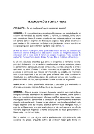 11. ELUCIDAÇÕES SOBRE A PRECE

PERGUNTA: – De um modo geral, como considerais a prece?

RAMATÍS: – A prece dinamiza os anseios sublimes que, em estado latente, já
existem na intimidade do espírito imortal. O homem, na verdade, como futuro
anjo, quando se devota à oração, exercita-se num treino devocional que o põe
em contato com os espíritos de hierarquia angélica. Toda prece fervorosa e
pura recebe do Alto a resposta benfeitora, a sugestão mais certa e, também, as
energias psíquicas que sustentam o próprio corpo carnal.(1)

(1) Nota do Revisor: “Cada prece, tanto quanto cada emissão de força, se caracteriza por
determinado potencial de frequência e todos estamos cercados por Inteligências capazes de
sintonizarem com o nosso apelo, à maneira de estações receptoras”. Trecho extraído do
capítulo “Em Torno da Prece”, da obra Entre a Terra e o Céu, de André Luiz a Chico Xavier.


É um dos recursos eficientes que eleva e reorganiza a harmonia “cosmo-
psíquica” do homem, pois abranda as manifestações animais instintivas, afasta
os pensamentos opressivos, dissipa a melancolia, suaviza a angústia e alivia o
sofrimento da alma. Embora o homem nem sempre se aperceba dos efeitos
positivos e benfeitores que recebe por intermédio da oração, ele retempera
suas forças espirituais e se encoraja para enfrentar com mais otimismo as
vicissitudes e os sofrimentos próprios da existência terrena, pois mobiliza esse
potencial criador da Vida, que aproxima o homem do ideal da Angelitude.

PERGUNTA: – Como poderíamos entender o processo que movimenta e
dinamiza as energias íntimas do Espírito no ato da prece?

RAMATÍS: – Figurai a prece como um detonador psíquico que movimenta as
energias excelsas adormecidas na essência da alma humana, assim como a
chave do comutador dá passagem, altera ou modifica as correntes das vossas
instalações elétricas. Sem dúvida, a capacidade de aproveitamento do homem
durante o despertamento dessas forças sublimes pelo impulso catalisador da
oração depende tanto do seu grau espiritual como de suas intenções. Aliás, o
espírito, ao liberar suas energias no ato da prece, ele melhora a sua frequência
vibratória espiritual, higieniza a mente expurgando os maus pensamentos e
libera maior cota de luz interior.

Daí o motivo por que alguns santos purificaram-se exclusivamente pelo
exercício da prece, enquanto outros só puderam fazer pelo treino do
 