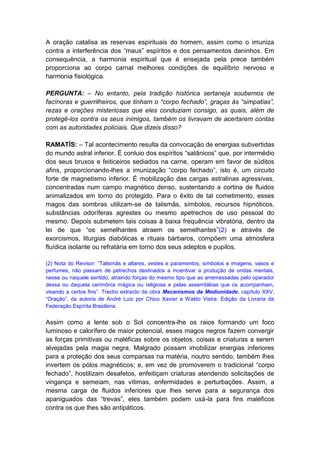 A oração catalisa as reservas espirituais do homem, assim como o imuniza
contra a interferência dos “maus” espíritos e dos pensamentos daninhos. Em
consequência, a harmonia espiritual que é ensejada pela prece também
proporciona ao corpo carnal melhores condições de equilíbrio nervoso e
harmonia fisiológica.

PERGUNTA: – No entanto, pela tradição histórica sertaneja soubemos de
facínoras e guerrilheiros, que tinham o “corpo fechado”, graças às “simpatias”,
rezas e orações misteriosas que eles conduziam consigo, as quais, além de
protegê-los contra os seus inimigos, também os livravam de acertarem contas
com as autoridades policiais. Que dizeis disso?

RAMATÍS: – Tal acontecimento resulta da convocação de energias subvertidas
do mundo astral inferior. É conluio dos espíritos “satânicos” que, por intermédio
dos seus bruxos e feiticeiros sediados na carne, operam em favor de súditos
afins, proporcionando-lhes a imunização “corpo fechado”, isto é, um circuito
forte de magnetismo inferior. É mobilização das cargas astralinas agressivas,
concentradas num campo magnético denso, sustentando a cortina de fluidos
animalizados em torno do protegido. Para o êxito de tal cometimento, esses
magos das sombras utilizam-se de talismãs, símbolos, recursos hipnóticos,
substâncias odoríferas agrestes ou mesmo apetrechos de uso pessoal do
mesmo. Depois submetem tais coisas à baixa frequência vibratória, dentro da
lei de que “os semelhantes atraem os semelhantes”(2) e através de
exorcismos, liturgias diabólicas e rituais bárbaros, compõem uma atmosfera
fluídica isolante ou refratária em torno dos seus adeptos e pupilos.

(2) Nota do Revisor: “Talismãs e altares, vestes e paramentos, símbolos e imagens, vasos e
perfumes, não passam de petrechos destinados a incentivar a produção de ondas mentais,
nesse ou naquele sentido, atraindo forças do mesmo tipo que as arremessadas pelo operador
dessa ou daquela cerimônia mágica ou religiosa e pelas assembléias que os acompanham,
visando a certos fins”. Trecho extraído da obra Mecanismos da Mediunidade, capítulo XXV,
“Oração”, da autoria de André Luiz por Chico Xavier e Waldo Vieira. Edição da Livraria da
Federação Espírita Brasileira.


Assim como a lente sob o Sol concentra-lhe os raios formando um foco
luminoso e calorífero de maior potencial, esses magos negros fazem convergir
as forças primitivas ou maléficas sobre os objetos, coisas e criaturas a serem
alvejadas pela magia negra. Malgrado possam imobilizar energias inferiores
para a proteção dos seus comparsas na matéria, noutro sentido, também lhes
invertem os pólos magnéticos; e, em vez de promoverem o tradicional “corpo
fechado”, hostilizam desafetos, enfeitiçam criaturas atendendo solicitações de
vingança e semeiam, nas vítimas, enfermidades e perturbações. Assim, a
mesma carga de fluidos inferiores que lhes serve para a segurança dos
apaniguados das “trevas”, eles também podem usá-la para fins maléficos
contra os que lhes são antipáticos.
 