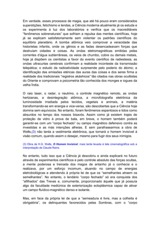 Em verdade, esses processos de magia, que até há pouco eram considerados
superstições, fetichismo e lendas, a Ciência moderna atualmente já os estuda e
os experimenta à luz dos laboratórios e verifica que os inacreditáveis
“fenômenos sobrenaturais” que sofriam a repulsa das mentes científicas, hoje
já se explicam satisfatoriamente sem violentar os padrões científicos do
equilíbrio planetário. A bomba atômica veio comprovar a veracidade das
historietas infantis, onde os gênios e as fadas desencadeavam forças que
destruíam cidades e coisas. As ondas eletromagnéticas emitidas pelas
correntes d’água subterrâneas, os veios de chumbo, cobre ou demais metais,
hoje já dispõem os cientistas a favor do evento científico de radiestesia; as
ondas ultracurtas cerebrais confirmam a realidade inconteste da transmissão
telepática; o estudo da radioatividade surpreende pelo poderio do átomo; a
identificação das emissões etéricas das auras das coisas e dos seres firma a
realidade dos tradicionais “registros akáshicos” tão citados nas obras ocultistas
do Oriente e comprovam a psicometria tão conhecida dos monges e iogues da
velha Índia.

O raio laser, o radar, o neutrino, o controle magnético remoto, as ondas
hertzianas, a desintegração atômica, a microfotografia eletrônica da
luminosidade irradiada pelos tecidos, vegetais e animais, a matéria
transformando-se em energia e vice-versa, são descobertas que a Ciência hoje
domina sem equívocos. No entanto, foram fenômenos espantosos e tidos como
absurdos no tempo dos nossos bisavós. Assim como já existem trajes de
proteção de vidro à prova de bala, em breve, o homem também poderá
garantir-se com um “corpo fechado” ou campo magnético defensivo contra as
investidas e as más intenções alheias. E sem parafrasearmos a obra de
Wells,(3) não tarda a vestimenta eletrônica, que tornará o homem invisível à
visão comum, quando assim o desejar, mesmo para fugir dos seus inimigos.

(3) Obra de H.G. Wells, O Homem Invisível, mais tarde levada à tela cinematográfica sob a
interpretação de Claude Rains.


No entanto, tudo isso que a Ciência já descobriu e ainda explicará no futuro
através de experimentos científicos e pelo controle absoluto das forças ocultas,
a mente poderosa e treinada dos magos de antanho já o conhecia e o
realizava, por um esforço incomum, atuando no campo de energias
eletrobiológicas e atendendo à própria lei de que os “semelhantes atraem os
semelhantes”. No entanto, o lendário “corpo fechado” só era conquista dos
“afilhados” das Trevas e, comumente, proporcionado àquele que já possuía
algo da faculdade mediúnica de exteriorização ectoplásmica capaz de ativar
um campo fluídico-magnético denso e isolante.

Mas, em face da própria lei de que a “semeadura é livre, mas a colheita é
obrigatória”, os delinquentes favorecidos pelas Sombras, com o “corpo
 