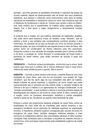 fechado”, que lhes garantia as atividades criminosas e cobertura da justiça do
mundo material, depois de desencarnados não se livram dos seus protetores
diabólicos, que passam a utilizá-los como instrumentos vivos para as tarefas
repulsivas de obsessões e vampirismo contra os vivos. Isto comprova que não
é destituída de fundamento a lenda do “homem que vendia a alma ao Diabo”,
pois toda criatura que é apadrinhada na matéria pelos espíritos malignos,
depois, fica a lhes dever a paga, obrigando-se a desempenhar funções
maléficas.

É evidente que a oração, em sua sublime expressão de catalisador angélico,
não pode servir para cobertura iníqua do lendário corpo “fechado”, que se
destina a livrar o seu portador das consequências punitivas devidas a atos
criminosos. As clareiras de luz que se formam em torno do homem durante o
êxtase da prece, em que a emoção do seu espírito evoca o Amor de Deus, não
podem servir de condensador de fluidos inferiores para fins execráveis.
Enquanto a prece é uma vibração de energias excelsas para o serviço do Bem
e do Amor, a proteção do “corpo fechado” é condensação de forças hostis e
primitivas do astral inferior, para então servirem de escudo à ação dos
malfeitores.

PERGUNTA: – Conforme vossas ponderações, concluímos que a prece, tanto
quanto seja mais pura e sublime, ela é “menos defensiva” para o corpo físico,
embora de maior eficiência para o espírito. Não é assim?

RAMATÍS: – Durante a prece sincera e fervorosa, o espírito libera-se com mais
facilidade do corpo físico, pois vive em tal momento, num estado de “fuga
vibratória”, que lhe faz sentir algo de sua verdadeira vida além da matéria.
Nesse instante de pausa espiritual, o organismo de carne quase que pulsa
exclusivamente sob o comando da vida animal. Aliás, o conceito moderno de
Ciência é de que a matéria é um aglomerado de “energia condensada” ou de
“energia concentrada”, a qual se libera e retorna à sua fonte primitiva depois da
desintegração dos objetos ou da morte do corpo carnal. É óbvio, portanto, que
a oração, como um processo dinamizador, beneficia o campo energético
mental e astral do ser, facultando ao espírito maior liberdade de ação.

Embora a prece não proporcione absoluta proteção ao corpo físico contra as
hostilidades do meio onde ele se manifesta, pelo menos dinamiza o seu
energismo insuflando novos estímulos de vitalidade espiritual na organização
humana. A frequência vibratória superior conseguida pelo recurso da prece no
energismo do corpo físico, também assegura melhores relações e mais
harmonia no metabolismo atômico das comunidades celulares. E disto resultam
condições mais favoráveis para a atividade e equilíbrio do sistema nervoso e
endocrínico, como principais responsáveis pela estabilidade orgânica da saúde
do homem.
 