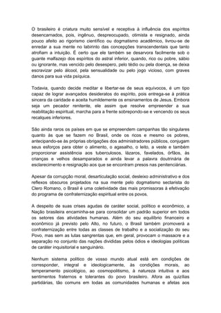 O brasileiro é criatura muito sensível e receptiva à influência dos espíritos
desencarnados, pois, ingênuo, despreocupado, otimista e resignado, ainda
pouco afeito ao rigorismo científico ou dogmatismo acadêmico, livrou-se de
enredar a sua mente no labirinto das concepções transcendentais que tanto
atrofiam a intuição. É certo que ele também se desarvora facilmente sob o
guante malfazejo dos espíritos do astral inferior, quando, rico ou pobre, sábio
ou ignorante, mas vencido pelo desespero, pelo tédio ou pela doença, se deixa
escravizar pelo álcool, pela sensualidade ou pelo jogo vicioso, com graves
danos para sua vida psíquica.

Todavia, quando decide meditar e libertar-se de seus equívocos, é um tipo
capaz de lograr avançados desideratos do espírito, pois entrega-se à prática
sincera da caridade e aceita humildemente os ensinamentos de Jesus. Embora
seja um pecador renitente, ele assim que resolve empreender a sua
reabilitação espiritual, marcha para a frente sobrepondo-se e vencendo os seus
recalques inferiores.

São ainda raros os países em que se empreendem campanhas tão singulares
quanto às que se fazem no Brasil, onde os ricos e mesmo os pobres,
antecipando-se às próprias obrigações dos administradores públicos, conjugam
seus esforços para obter o alimento, o agasalho, o leito, a veste e também
proporcionar assistência aos tuberculosos, lázaros, favelados, órfãos, às
crianças e velhos desamparados e ainda levar a palavra doutrinária de
esclarecimento e resignação aos que se encontram presos nas penitenciárias.

Apesar da corrupção moral, desarticulação social, desleixo administrativo e dos
reflexos obscuros projetados na sua mente pelo dogmatismo sectarista do
Clero Romano, o Brasil é uma coletividade das mais promissoras à efetivação
do programa de confraternização espiritual entre os povos.

A despeito de suas crises agudas de caráter social, político e econômico, a
Nação brasileira encaminha-se para consolidar um padrão superior em todos
os setores das atividades humanas. Além do seu equilíbrio financeiro e
econômico já previsto pelo Alto, no futuro, o Brasil também promoverá a
confraternização entre todas as classes de trabalho e a socialização do seu
Povo, mas sem as lutas sangrentas que, em geral, provocam o massacre e a
separação no conjunto das nações divididas pelos ódios e ideologias políticas
de caráter inquisitorial e sanguinário.

Nenhum sistema político de vosso mundo atual está em condições de
corresponder, integral e ideologicamente, às condições morais, ao
temperamento psicológico, ao cosmopolitismo, à natureza intuitiva e aos
sentimentos fraternos e tolerantes do povo brasileiro. Afora as quizílias
partidárias, tão comuns em todas as comunidades humanas e afetas aos
 
