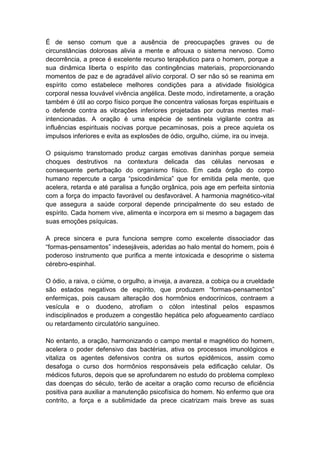 É de senso comum que a ausência de preocupações graves ou de
circunstâncias dolorosas alivia a mente e afrouxa o sistema nervoso. Como
decorrência, a prece é excelente recurso terapêutico para o homem, porque a
sua dinâmica liberta o espírito das contingências materiais, proporcionando
momentos de paz e de agradável alívio corporal. O ser não só se reanima em
espírito como estabelece melhores condições para a atividade fisiológica
corporal nessa louvável vivência angélica. Deste modo, indiretamente, a oração
também é útil ao corpo físico porque lhe concentra valiosas forças espirituais e
o defende contra as vibrações inferiores projetadas por outras mentes mal-
intencionadas. A oração é uma espécie de sentinela vigilante contra as
influências espirituais nocivas porque pecaminosas, pois a prece aquieta os
impulsos inferiores e evita as explosões de ódio, orgulho, ciúme, ira ou inveja.

O psiquismo transtornado produz cargas emotivas daninhas porque semeia
choques destrutivos na contextura delicada das células nervosas e
consequente perturbação do organismo físico. Em cada órgão do corpo
humano repercute a carga “psicodinâmica” que for emitida pela mente, que
acelera, retarda e até paralisa a função orgânica, pois age em perfeita sintonia
com a força do impacto favorável ou desfavorável. A harmonia magnético-vital
que assegura a saúde corporal depende principalmente do seu estado de
espírito. Cada homem vive, alimenta e incorpora em si mesmo a bagagem das
suas emoções psíquicas.

A prece sincera e pura funciona sempre como excelente dissociador das
“formas-pensamentos” indesejáveis, aderidas ao halo mental do homem, pois é
poderoso instrumento que purifica a mente intoxicada e desoprime o sistema
cérebro-espinhal.

O ódio, a raiva, o ciúme, o orgulho, a inveja, a avareza, a cobiça ou a crueldade
são estados negativos de espírito, que produzem “formas-pensamentos”
enfermiças, pois causam alteração dos hormônios endocrínicos, contraem a
vesícula e o duodeno, atrofiam o cólon intestinal pelos espasmos
indisciplinados e produzem a congestão hepática pelo afogueamento cardíaco
ou retardamento circulatório sanguíneo.

No entanto, a oração, harmonizando o campo mental e magnético do homem,
acelera o poder defensivo das bactérias, ativa os processos imunológicos e
vitaliza os agentes defensivos contra os surtos epidêmicos, assim como
desafoga o curso dos hormônios responsáveis pela edificação celular. Os
médicos futuros, depois que se aprofundarem no estudo do problema complexo
das doenças do século, terão de aceitar a oração como recurso de eficiência
positiva para auxiliar a manutenção psicofísica do homem. No enfermo que ora
contrito, a força e a sublimidade da prece cicatrizam mais breve as suas
 