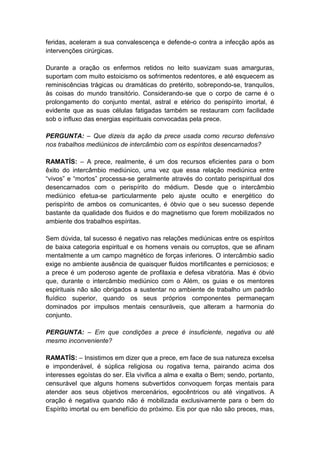 feridas, aceleram a sua convalescença e defende-o contra a infecção após as
intervenções cirúrgicas.

Durante a oração os enfermos retidos no leito suavizam suas amarguras,
suportam com muito estoicismo os sofrimentos redentores, e até esquecem as
reminiscências trágicas ou dramáticas do pretérito, sobrepondo-se, tranquilos,
às coisas do mundo transitório. Considerando-se que o corpo de carne é o
prolongamento do conjunto mental, astral e etérico do perispírito imortal, é
evidente que as suas células fatigadas também se restauram com facilidade
sob o influxo das energias espirituais convocadas pela prece.

PERGUNTA: – Que dizeis da ação da prece usada como recurso defensivo
nos trabalhos mediúnicos de intercâmbio com os espíritos desencarnados?

RAMATÍS: – A prece, realmente, é um dos recursos eficientes para o bom
êxito do intercâmbio mediúnico, uma vez que essa relação mediúnica entre
“vivos” e “mortos” processa-se geralmente através do contato perispiritual dos
desencarnados com o perispírito do médium. Desde que o intercâmbio
mediúnico efetua-se particularmente pelo ajuste oculto e energético do
perispírito de ambos os comunicantes, é óbvio que o seu sucesso depende
bastante da qualidade dos fluidos e do magnetismo que forem mobilizados no
ambiente dos trabalhos espíritas.

Sem dúvida, tal sucesso é negativo nas relações mediúnicas entre os espíritos
de baixa categoria espiritual e os homens venais ou corruptos, que se afinam
mentalmente a um campo magnético de forças inferiores. O intercâmbio sadio
exige no ambiente ausência de quaisquer fluidos mortificantes e perniciosos; e
a prece é um poderoso agente de profilaxia e defesa vibratória. Mas é óbvio
que, durante o intercâmbio mediúnico com o Além, os guias e os mentores
espirituais não são obrigados a sustentar no ambiente de trabalho um padrão
fluídico superior, quando os seus próprios componentes permaneçam
dominados por impulsos mentais censuráveis, que alteram a harmonia do
conjunto.

PERGUNTA: – Em que condições a prece é insuficiente, negativa ou até
mesmo inconveniente?

RAMATÍS: – Insistimos em dizer que a prece, em face de sua natureza excelsa
e imponderável, é súplica religiosa ou rogativa terna, pairando acima dos
interesses egoístas do ser. Ela vivifica a alma e exalta o Bem; sendo, portanto,
censurável que alguns homens subvertidos convoquem forças mentais para
atender aos seus objetivos mercenários, egocêntricos ou até vingativos. A
oração é negativa quando não é mobilizada exclusivamente para o bem do
Espírito imortal ou em benefício do próximo. Eis por que não são preces, mas,
 