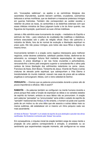 sim, “invocações satânicas”, os apelos e as cerimônias litúrgicas dos
sacerdotes imprudentes, quando benzem canhões, cruzadores, submarinos
belicosos e armas mortíferas, que se destinam a massacrar pretensos inimigos
em guerras fratricidas. Também não correspondem ao caráter excelso e
redentor da prece as rezas, os cantochões e as ladainhas extensas com que
esses infelizes ministros de Deus julgavam burlar a lei do Amor quando, nas
fogueiras da Inquisição, queimavam as suas vítimas indefesas.

Jamais o Alto admitiria esse truncamento da oração – mediadora do Espírito e
estímulo da Vida – para cobertura de crueldades tão maléficas e diabólicas,
embora executadas sob o pálio da religião oficial. Deus não patrocina a
indústria da Morte, fora da lei normal de evolução e libertação espiritual no
prazo justo. Ele não possui inimigos, pois todos são seus filhos e dignos do
mesmo Amor.

Inconveniente também é a oração como rogativa interesseira para melhorar
negócios, evitar deveres cotidianos, satisfazer paixões ilícitas, desforrar-se do
adversário ou conseguir fortuna fácil mediante especulações de negócios
escusos. A prece desafoga o ser nas horas cruciantes e perturbadoras,
renovando-lhe o ânimo pelo energismo superior e consolando-lhe a alma pela
certeza de breve libertação dos sofrimentos redentores na carne. Jesus,
Francisco de Assis, Dom Bosco, Teresinha de Jesus, Vicente de Paula e outras
criaturas de elevado porte espiritual, que sobrepunham a Vida Eterna à
transitoriedade do mundo material, voavam nas asas da prece até as esferas
angélicas e comungavam, felizes, com o reino celestial do Senhor.

PERGUNTA: – Cremos que as palavras pronunciadas durante a prece são de
pouca importância e eficácia. Não é assim?

RAMATÍS: – As palavras também se configuram na mente humana durante a
prece porque lhes cabe a função de expressar as idéias e os variados estados
de espírito do homem, embora os seus lábios não as pronunciem. A oração
sem palavras “pensadas” ou “pronunciadas” seria então o estado de espírito do
“samadhi” tradicional dos hindus.(4) No entanto, o homem só pode orar quando
parte de um motivo ou de uma idéia que ele associa a outras idéias mais ou
menos sublimes, até estabelecer em si mesmo um ritmo psíquico cada vez
mais ascendente.

(4) Nota do Revisor: “Samadhi” é um estado de espírito de pura abstração e peculiar das almas
santificadas. No Ocidente é conhecido pelo “êxtase” dos santos.


Em consequência, o impulso inicial da oração também exige de vossa mente a
projeção de uma palavra correspondente à emoção, à ansiedade ou ao
sentimento que experimentais naquele momento, até configurar-se na vossa
 