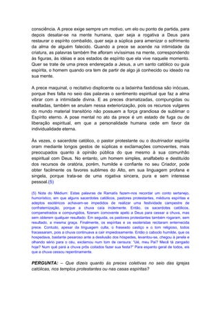 consciência. A prece exige sempre um motivo, um elo ou ponto de partida, para
depois desatar-se na mente humana, quer seja a rogativa a Deus para
restaurar o espírito combalido, quer seja a súplica para amenizar o sofrimento
da alma de alguém falecido. Quando a prece se acende na intimidade da
criatura, as palavras também lhe afloram vivíssimas na mente, correspondendo
às figuras, às idéias e aos estados de espírito que ela vive naquele momento.
Quer se trate de uma prece endereçada a Jesus, a um santo católico ou guia
espírita, o homem quando ora tem de partir de algo já conhecido ou ideado na
sua mente.

A prece maquinal, o recitativo displicente ou a ladainha fastidiosa são inócuas,
porque lhes falta no seio das palavras o sentimento espiritual que faz a alma
vibrar com a intimidade divina. E as preces dramatizadas, compungidas ou
exaltadas, também se anulam nessa exteriorização, pois os recursos vulgares
do mundo material transitório não possuem a força grandiosa de sublimar o
Espírito eterno. A pose mental no ato da prece é um estado de fuga ou de
liberação espiritual, em que a personalidade humana cede em favor da
individualidade eterna.

Às vezes, o sacerdote católico, o pastor protestante ou o doutrinador espírita
oram mediante longos gestos de súplicas e exclamações comoventes, mais
preocupados quanto à opinião pública do que mesmo à sua comunhão
espiritual com Deus. No entanto, um homem simples, analfabeto e destituído
dos recursos de oratória, porém, humilde e confiante no seu Criador, pode
obter facilmente os favores sublimes do Alto, em sua linguagem profana e
singela, porque trata-se de uma rogativa sincera, pura e sem interesse
pessoal.(5)

(5) Nota do Médium: Estas palavras de Ramatís fazem-nos recordar um conto sertanejo,
humorístico, em que alguns sacerdotes católicos, pastores protestantes, médiuns espíritas e
adeptos esotéricos achavam-se impedidos de realizar uma festividade campestre de
confraternização, porque a chuva caía inclemente. Então, os sacerdotes católicos,
compenetrados e compungidos, fizeram comovente apelo a Deus para cessar a chuva, mas
sem obterem qualquer resultado. Em seguida, os pastores protestantes também rogaram, sem
resultado, a mesma graça. Finalmente, os espíritas e os esoteristas recitaram enternecida
prece. Contudo, apesar da linguagem culta, o fraseado castiço e o tom religioso, todos
fracassaram, pois a chuva continuava a cair impiedosamente. Então o caboclo humilde, que os
hospedava, bastante pesaroso ante a desilusão dos hóspedes, levantou-se, chegou à janela e
olhando sério para o céu, exclamou num tom de censura: “Ué, meu Pai? Mecê tá zangado
hoje? Num quê pará a chuva prôs coitados fazer sua festa?” Para espanto geral de todos, eis
que a chuva cessou repentinamente.


PERGUNTA: – Que dizeis quanto às preces coletivas no seio das igrejas
católicas, nos templos protestantes ou nas casas espíritas?
 