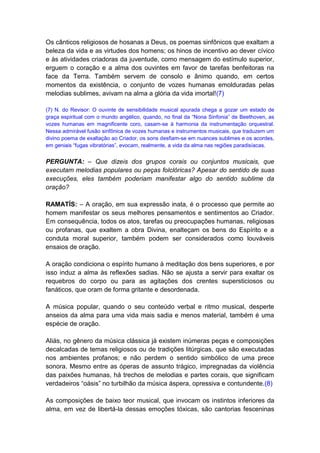 Os cânticos religiosos de hosanas a Deus, os poemas sinfônicos que exaltam a
beleza da vida e as virtudes dos homens; os hinos de incentivo ao dever cívico
e às atividades criadoras da juventude, como mensagem do estímulo superior,
erguem o coração e a alma dos ouvintes em favor de tarefas benfeitoras na
face da Terra. Também servem de consolo e ânimo quando, em certos
momentos da existência, o conjunto de vozes humanas emolduradas pelas
melodias sublimes, avivam na alma a glória da vida imortal!(7)

(7) N. do Revisor: O ouvinte de sensibilidade musical apurada chega a gozar um estado de
graça espiritual com o mundo angélico, quando, no final da “Nona Sinfonia” de Beethoven, as
vozes humanas em magnificente coro, casam-se à harmonia da instrumentação orquestral.
Nessa admirável fusão sinfônica de vozes humanas e instrumentos musicais, que traduzem um
divino poema de exaltação ao Criador, os sons desfiam-se em nuances sublimes e os acordes,
em geniais “fugas vibratórias”, evocam, realmente, a vida da alma nas regiões paradisíacas.


PERGUNTA: – Que dizeis dos grupos corais ou conjuntos musicais, que
executam melodias populares ou peças folclóricas? Apesar do sentido de suas
execuções, eles também poderiam manifestar algo do sentido sublime da
oração?

RAMATÍS: – A oração, em sua expressão inata, é o processo que permite ao
homem manifestar os seus melhores pensamentos e sentimentos ao Criador.
Em consequência, todos os atos, tarefas ou preocupações humanas, religiosas
ou profanas, que exaltem a obra Divina, enalteçam os bens do Espírito e a
conduta moral superior, também podem ser considerados como louváveis
ensaios de oração.

A oração condiciona o espírito humano à meditação dos bens superiores, e por
isso induz a alma às reflexões sadias. Não se ajusta a servir para exaltar os
requebros do corpo ou para as agitações dos crentes supersticiosos ou
fanáticos, que oram de forma gritante e desordenada.

A música popular, quando o seu conteúdo verbal e ritmo musical, desperte
anseios da alma para uma vida mais sadia e menos material, também é uma
espécie de oração.

Aliás, no gênero da música clássica já existem inúmeras peças e composições
decalcadas de temas religiosos ou de tradições litúrgicas, que são executadas
nos ambientes profanos; e não perdem o sentido simbólico de uma prece
sonora. Mesmo entre as óperas de assunto trágico, impregnadas da violência
das paixões humanas, há trechos de melodias e partes corais, que significam
verdadeiros “oásis” no turbilhão da música áspera, opressiva e contundente.(8)

As composições de baixo teor musical, que invocam os instintos inferiores da
alma, em vez de libertá-la dessas emoções tóxicas, são cantorias fesceninas
 