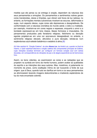 medida que ele pensa ou se entrega à oração, dependem da natureza dos
seus pensamentos e emoções. Os pensamentos e sentimentos nobres geram
cores translúcidas, claras e límpidas, que vibram sob focos de luz radiosa; no
entanto, as formações mentais subversivas mostram-se escuras, deformadas e
sujas, num aspecto oleoso, cujas cores são depressivas e desagradáveis. De
conformidade com a natureza cromática do mundo astral, o ódio e a maldade,
por exemplo, mostram-se em cores negras e espessas, enquanto o amor e a
bondade expressam-se em tons róseos, lilases formosos e imaculados. Os
pensamentos produzidos pelo fanatismo religioso, fetichismo ou devoção
egoísta projetam-se em uma cor azul-escuro desagradável; no entanto, o
sentimento religioso elevado, altruístico e pura devoção, retrata-se num
esplendoroso azul-celeste balsâmico e sedativo à alma.(9)

(9) Vide capítulo III, “Oração Coletiva”, da obra Nosso Lar, de André Luiz, quando no final do
mesmo, o autor espiritual descreve a oração coletiva dos componentes principais da Colônia,
cujas vibrações excelsas terminam por configurar um formoso coração azul com estrias
douradas, em correspondência às vibrações de paz e de alegria expandindo-se de harmonioso
hino.


Assim, os bons videntes, ao examinarem as cores e as radiações que se
projetam na auréola em torno da mente humana, podem avaliar as qualidades
do espírito e as intenções dos seus autores. Mas, insistimos, é justamente no
momento da prece, como exaltação íntima do ser buscando a fonte de sua
origem, que é Deus, quando tudo se clarifica em torno e os seus pensamentos
se aformoseiam tecendo imagens deslumbrantes e irradiando esplendores de
luz do mais encantado colorido.
 