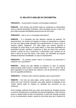 12. RELATO E ANÁLISE DA PSICOMETRIA


PERGUNTA: – A psicometria é também uma faculdade mediúnica?

RAMATÍS: – Sem dúvida, pois também exige um medianeiro ou intermediário
como as demais faculdades. Entretanto, não é faculdade comum; é mais rara,
pois exige avançada sensibilidade psíquica para seu bom êxito.

PERGUNTA: – Que é, em si, a faculdade psicométrica?

RAMATÍS: – É a faculdade que têm algumas criaturas de poderem “ler
psiquicamente”, em contato com objetos ou coisas, as impressões ou imagens
em sua aura etérica pelas vibrações dos acontecimentos ou cenas a que os
mesmos objetos “assistiram”. Em cada objeto que usamos grava-se a
imantação do nosso fluido no seu duplo etérico; e mais tarde possibilitará ao
psicômetro treinado, identificar e descrever os fatos de nossa vida, ocorridos
durante o tempo em que o possuímos. A psicometria, pois, consiste em se
fazer a leitura da aura dos seres e das coisas, por intermédio de pessoas
dotadas de especial sensibilidade, ou seja um hipersensitivo.

PERGUNTA: – Os espíritos podem intervir no fenômeno da psicometria e
colaborar com o psicômetro?

RAMATÍS: – Desde que haja utilidade ou interesse no caso, os espíritos
desencarnados podem ajudar o médium-psicômetro a “ver” ou “sentir” até os
fatos registrados na aura etérica das criaturas, a fim de adverti-las ou orientá-
las com sugestões benfeitoras.

PERGUNTA: – Poderíeis referir melhores detalhes sobre a psicometria?

RAMATÍS: – Em torno de cada objeto, animal, planta e do próprio homem
existe uma “aura” invisível e receptiva, que capta, registra ou fotografa na sua
“chapa” etérica todas as imagens ou vibrações que ocorreram na sua
“presença”.

Como analogia, podemos dizer que, assim como gravais as vibrações sonoras
na cera de carnaúba para a confecção dos discos fonográficos, o Éter Cósmico
grava ou registra todos os fatos circunjacentes. A mais sutil vibração de gesto
ou de um pensamento, desde a queda de uma folha seca até a violência do
 